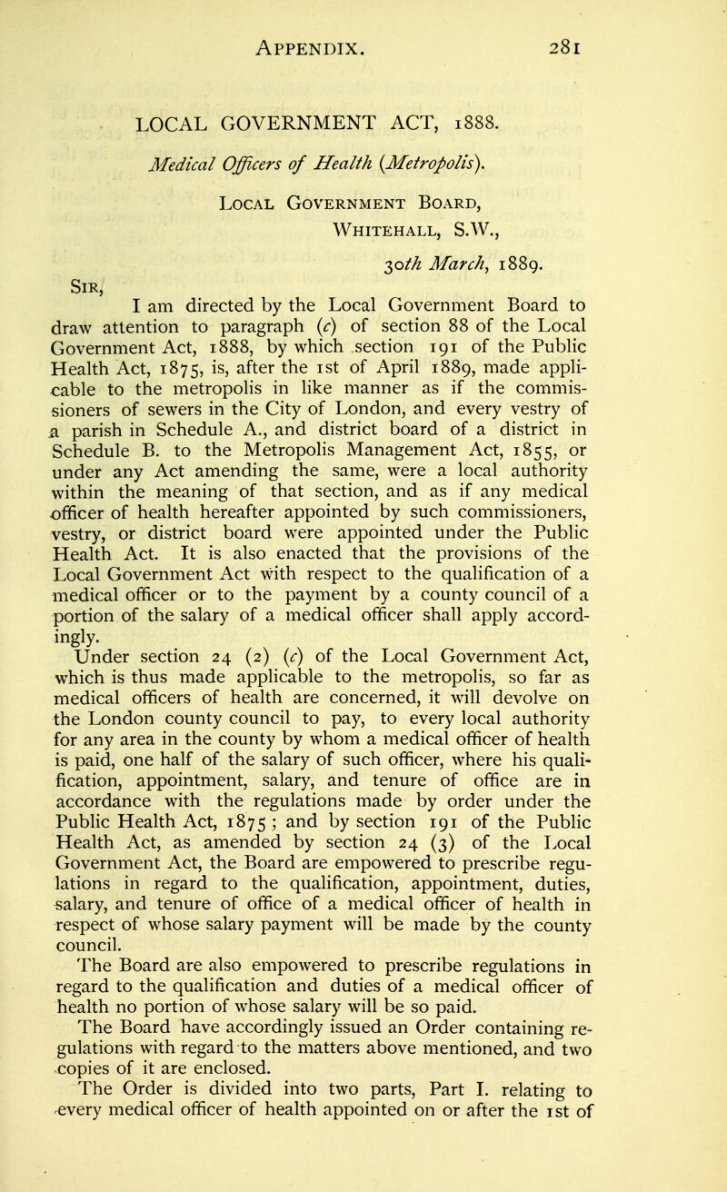 LOCAL GOVERNMENT ACT, 1888. Medical Officers of Health {Metropolis). Local Government Board, Whitehall, S.W., 30//^ March, 1889. Sir, I am directed by the Local Government Board to draw attention to paragraph {c) of section 88 of the Local Government Act, 1888, by which section 191 of the Public Health Act, 1875, is, after the ist of April 1889, made appli- cable to the metropolis in like manner as if the commis- sioners of sewers in the City of London, and every vestry of Si parish in Schedule A., and district board of a district in Schedule B. to the Metropolis Management Act, 1855, or under any Act amending the same, were a local authority within the meaning of that section, and as if any medical officer of health hereafter appointed by such commissioners, vestry, or district board were appointed under the Public Health Act. It is also enacted that the provisions of the Local Government Act with respect to the qualification of a medical officer or to the payment by a county council of a portion of the salary of a medical officer shall apply accord- ingly. Under section 24 (2) {c) of the Local Government Act, which is thus made applicable to the metropolis, so far as medical officers of health are concerned, it will devolve on the London county council to pay, to every local authority for any area in the county by whom a medical officer of health is paid, one half of the salary of such officer, where his quali- fication, appointment, salary, and tenure of office are in accordance with the regulations made by order under the Public Health Act, 1875; and by section 191 of the Public Health Act, as amended by section 24 (3) of the Local Government Act, the Board are empowered to prescribe regu- lations in regard to the qualification, appointment, duties, salary, and tenure of office of a medical officer of health in respect of whose salary payment will be made by the county council. The Board are also empowered to prescribe regulations in regard to the qualification and duties of a medical officer of health no portion of whose salary will be so paid. The Board have accordingly issued an Order containing re- gulations with regard to the matters above mentioned, and two copies of it are enclosed. The Order is divided into two parts, Part I. relating to ^every medical officer of health appointed on or after the ist of