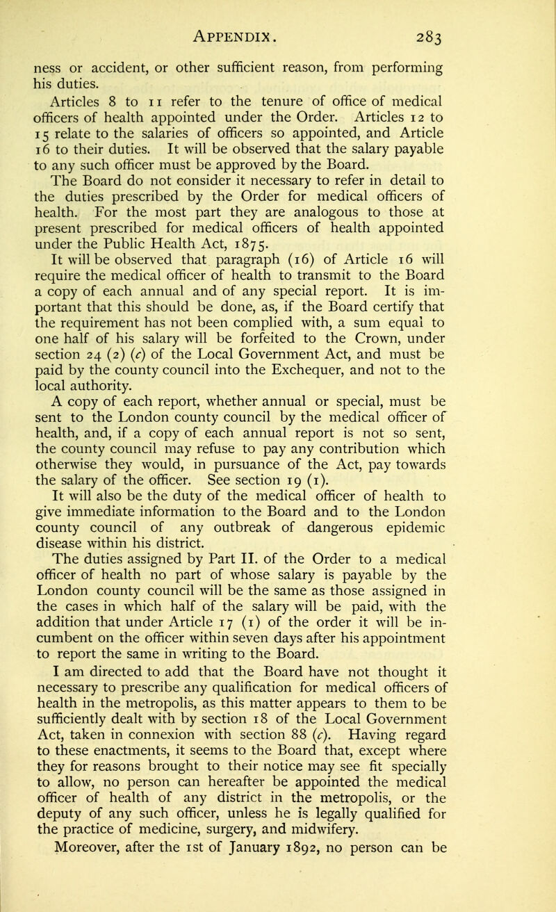 ness or accident, or other sufficient reason, from performing his duties. Articles 8 to 11 refer to the tenure of office of medical officers of health appointed under the Order. Articles 12 to 15 relate to the salaries of officers so appointed, and Article 16 to their duties. It will be observed that the salary payable to any such officer must be approved by the Board. The Board do not consider it necessary to refer in detail to the duties prescribed by the Order for medical officers of health. For the most part they are analogous to those at present prescribed for medical officers of health appointed under the Public Health Act, 1875. It will be observed that paragraph (16) of Article 16 will require the medical officer of health to transmit to the Board a copy of each annual and of any special report. It is im- portant that this should be done, as, if the Board certify that the requirement has not been complied with, a sum equal to one half of his salary will be forfeited to the Crown, under section 24 (2) (c) of the Local Government Act, and must be paid by the county council into the Exchequer, and not to the local authority. A copy of each report, whether annual or special, must be sent to the London county council by the medical officer of health, and, if a copy of each annual report is not so sent, the county council may refuse to pay any contribution which otherwise they would, in pursuance of the Act, pay towards the salary of the officer. See section 19 (i). It will also be the duty of the medical officer of health to give immediate information to the Board and to the London county council of any outbreak of dangerous epidemic disease within his district. The duties assigned by Part II. of the Order to a medical officer of health no part of whose salary is payable by the London county council will be the same as those assigned in the cases in which half of the salary will be paid, with the addition that under Article 17 (i) of the order it will be in- cumbent on the officer within seven days after his appointment to report the same in writing to the Board. I am directed to add that the Board have not thought it necessary to prescribe any qualification for medical officers of health in the metropolis, as this matter appears to them to be sufficiently dealt with by section 18 of the Local Government Act, taken in connexion with section 88 (c). Having regard to these enactments, it seems to the Board that, except where they for reasons brought to their notice may see fit specially to allow, no person can hereafter be appointed the medical officer of health of any district in the metropolis, or the deputy of any such officer, unless he is legally qualified for the practice of medicine, surgery, and midwifery. Moreover, after the ist of January 1892, no person can be