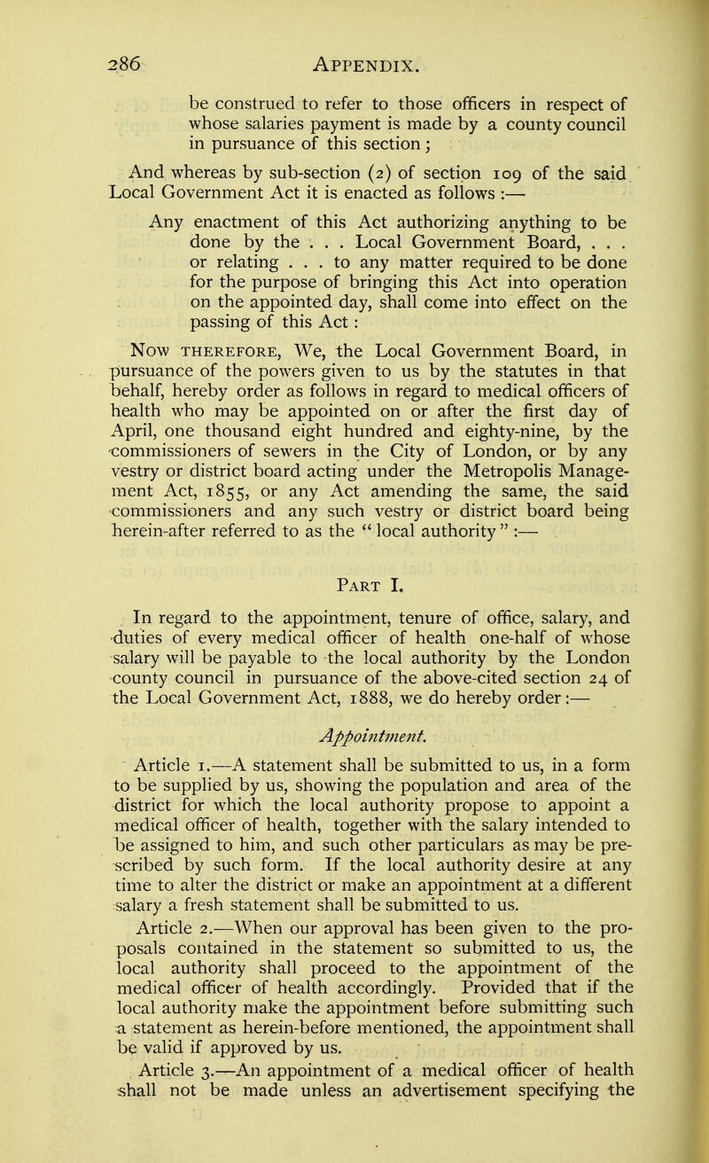 be construed to refer to those officers in respect of whose salaries payment is made by a county council in pursuance of this section; And whereas by sub-section (2) of section 109 of the said. Local Government Act it is enacted as follows :— Any enactment of this Act authorizing anything to be done by the . . . Local Government Board, . . . or relating ... to any matter required to be done for the purpose of bringing this Act into operation on the appointed day, shall come into effect on the passing of this Act: Now THEREFORE, We, the Local Government Board, in pursuance of the powers given to us by the statutes in that t^ehalf, hereby order as follows in regard to medical officers of health who may be appointed on or after the first day of April, one thousand eight hundred and eighty-nine, by the -commissioners of sewers in the City of London, or by any vestry or district board acting under the Metropolis Manage- ment Act, 1855, or any Act amending the same, the said -commissioners and any such vestry or district board being herein-after referred to as the  local authority  :— Part I. In regard to the appointment, tenure of office, salary, and •duties of every medical officer of health one-half of whose salary will be payable to the local authority by the London county council in pursuance of the above-cited section 24 of the Local Government Act, 1888, we do hereby order:— Appointment. Article i.—A statement shall be submitted to us, in a form to be supplied by us, showing the population and area of the district for which the local authority propose to appoint a medical officer of health, together with the salary intended to he assigned to him, and such other particulars as may be pre- scribed by such form. If the local authority desire at any time to alter the district or make an appointment at a different salary a fresh statement shall be submitted to us. Article 2.—When our approval has been given to the pro- posals contained in the statement so submitted to us, the local authority shall proceed to the appointment of the medical officer of health accordingly. Provided that if the local authority make the appointment before submitting such a statement as herein-before mentioned, the appointment shall be valid if approved by us. Article 3.—An appointment of a medical officer of health shall not be made unless an advertisement specifying the