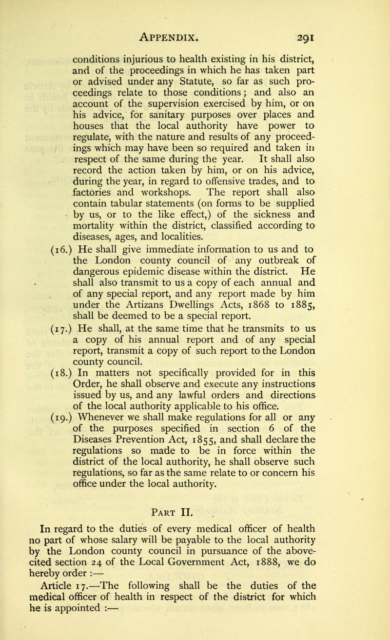 conditions injurious to health existing in his district, and of the proceedings in which he has taken part or advised under any Statute, so far as such pro- ceedings relate to those conditions; and also an account of the supervision exercised by him, or on his advice, for sanitary purposes over places and houses that the local authority have power to regulate, with the nature and results of any proceed- ings which may have been so required and taken in respect of the same during the year. It shall also record the action taken by him, or on his advice, during the year, in regard to offensive trades, and to factories and workshops. The report shall also contain tabular statements (on forms to be supplied ■ by us, or to the like effect,) of the sickness and mortality within the district, classified according to diseases, ages, and localities. (16.) He shall give immediate information to us and to the London county council of any outbreak of dangerous epidemic disease within the district. He shall also transmit to us a copy of each annual and of any special report, and any report made by him under the Artizans DweUings Acts, 1868 to 1885, shall be deemed to be a special report. (17.) He shall, at the same time that he transmits to us a copy of his annual report and of any special report, transmit a copy of such report to the London county council. (i8.) In matters not specifically provided for in this Order, he shall observe and execute any instructions issued by us, and any lawful orders and directions of the local authority applicable to his office. (19.) Whenever we shall make regulations for all or any of the purposes specified in section 6 of the Diseases Prevention Act, 1855, shall declare the regulations so made to be in force within the district of the local authority, he shall observe such regulations, so far as the same relate to or concern his office under the local authority. Part II. In regard to the duties of every medical officer of health no part of whose salary will be payable to the local authority by the London county council in pursuance of the above- cited section 24 of the Local Government Act, 1888, we do hereby order :— Article 17.—The following shall be the duties of the medical officer of health in respect of the district for which he is appointed :—