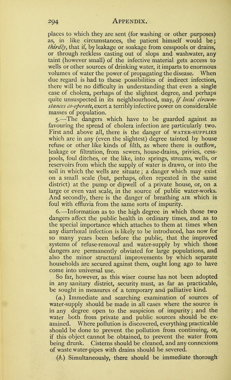 294 Appendix. i places to which they are sent (for washing or other purposes) i as, in Hke circumstances, the patient himself would be; thirdly^ that if, by leakage or soakage from cesspools or drains, or through reckless casting out of slops and washwater, any ■ taint (however small) of the infective material gets access to wells or other sources of drinking water, it imparts to enormous \ volumes of water the power of propagating the disease. When due regard is had to these possibilities of indirect infection, ; there will be no difficulty in understanding that even a single | case of cholera, perhaps of the slightest degree, and perhaps i quite unsuspected in its neighbourhood, may, if local circum- ; stances co-operate^ exert a terribly infective power on considerable , masses of population. j 5. —The dangers which have to be guarded against as favouring the spread of cholera infection are particularly two. i First and above all, there is the danger of water-supplies which are in any (even the slightest) degree tainted by house i refuse or other like kinds of filth, as where there is outflow, leakage or filtration, from sewers, house-drains, privies, cess- pools, foul ditches, or the like, into springs, streams, wells, or reservoirs from which the supply of water is drawn, or into the soil in which the wells are situate j a danger which may exist j on a small scale (but, perhaps, often repeated in the same j district) at the pump or dipwell of a private house, or, on a i large or even vast scale, in the source of public water-works. ; And secondly, there is the danger of breathing air which is \ foul with effluvia from the same sorts of impurity. \ 6. —Information as to the high degree in which those two i dangers affect the public health in ordinary times, and as to \ the special importance which attaches to them at times when \ any diarrhoeal infection is likely to be introduced, has now for j so many years been before the public, that the improved 1 systems of refuse-removal and water-supply by which those j dangers are permanently obviated for large populations, and \ also the minor structural improvements by which separate households are secured against them, ought long ago to have come into universal use. ; So far, however, as this wiser course has not been adopted ' in any sanitary district, security must, as far as practicable, | be sought in measures of a temporary and paUiative kind. \ (a.) Immediate and searching examination of sources of j water-supply should be made in all cases where the source is • in any degree open to the suspicion of impurity; and the ; water both from private and public sources should be ex- | amined. Where pollution is discovered, everything practicable j should be done to prevent the pollution from continuing, or, if this object cannot be obtained, to prevent the water from being drunk. Cisterns should be cleaned, and any connexions ; of waste water-pipes with drains should be severed. (d.) Simultaneously, there should be immediate thorough