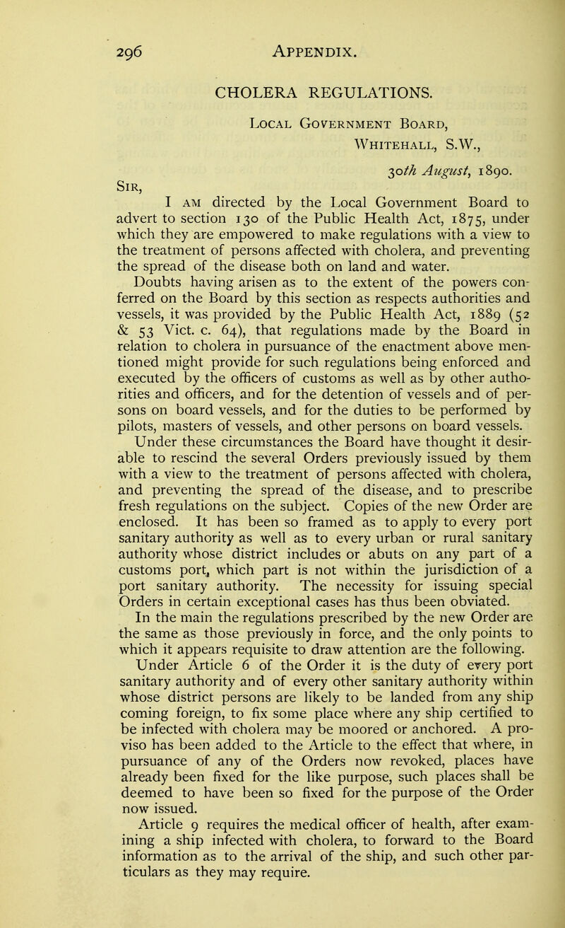 1 i CHOLERA REGULATIONS. ^ Local Government Board, ' Whitehall, S.W., j August, 1890. I Sir, ; I AM directed by the Local Government Board to advert to section 130 of the Public Health Act, 1875, under | which they are empowered to make regulations with a view to the treatment of persons affected with cholera, and preventing the spread of the disease both on land and water. i Doubts having arisen as to the extent of the powers con- j ferred on the Board by this section as respects authorities and ' vessels, it was provided by the Public Health Act, 1889 (52 I & 53 Vict. c. 64), that regulations made by the Board in relation to cholera in pursuance of the enactment above men- tioned might provide for such regulations being enforced and ] executed by the officers of customs as well as by other autho- , rities and officers, and for the detention of vessels and of per- ■ sons on board vessels, and for the duties to be performed by ' pilots, masters of vessels, and other persons on board vessels. | Under these circumstances the Board have thought it desir- « able to rescind the several Orders previously issued by them with a view to the treatment of persons affected with cholera, '■ and preventing the spread of the disease, and to prescribe fresh regulations on the subject. Copies of the new Order are enclosed. It has been so framed as to apply to every port sanitary authority as well as to every urban or rural sanitary ! authority whose district includes or abuts on any part of a j customs portj which part is not within the jurisdiction of a port sanitary authority. The necessity for issuing special \ Orders in certain exceptional cases has thus been obviated. j In the main the regulations prescribed by the new Order are | the same as those previously in force, and the only points to which it appears requisite to draw attention are the following. j Under Article 6 of the Order it is the duty of every port \ sanitary authority and of every other sanitary authority within ; whose district persons are likely to be landed from any ship j coming foreign, to fix some place where any ship certified to 1 be infected with cholera may be moored or anchored. A pro- 1 viso has been added to the Article to the effect that where, in pursuance of any of the Orders now revoked, places have already been fixed for the like purpose, such places shall be j deemed to have been so fixed for the purpose of the Order ! now issued. Article 9 requires the medical officer of health, after exam- ining a ship infected with cholera, to forward to the Board i information as to the arrival of the ship, and such other par- \ ticulars as they may require.