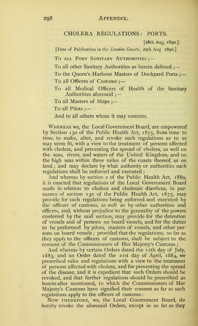 CHOLERA REGULATIONS: PORTS. [28th Aug, 1890.] [Date of Publication in the London Gazette, 29th Aug 1890.] To ALL Port Sanitary Authorities ;— To all other Sanitary Authorities as herein defined;— To the Queen's Harbour Masters of Dockyard Ports ;— To all Officers of Customs ;— To all Medical Officers of Health of the Sanitary Authorities aforesaid ;— To all Masters of Ships ;— To all Pilots And to all others whom it may concern. Whereas we, the Local Government Board, are empowered by Section 130 of the Public Health Act, 1875, from time to time, to make, alter, and revoke such regulations as to us may seem fit, with a view to the treatment of persons affected with cholera, and preventing the spread of cholera, as well on the seas, rivers, and waters of the United Kingdom, and on the high seas within three miles of the coasts thereof, as on land; and may declare by what authority or authorities such regulations shall be enforced and executed; And whereas by section 2 of the Public Health Act, 1889, it is enacted that regulations of the Local Government Board made in relation to cholera and choleraic diarrhoea, in pur- suance of section 130 of the Public Health Act, 1875, may provide for such regulations being enforced and executed by the officers of customs, as well as by other authorities and officers, and, without prejudice to the generality of the powers conferred by the said section, may provide for the detention of vessels and of persons on board vessels, and for the duties to be performed by pilots, masters of vessels, and other per- sons on board vessels ; provided that the regulations, so far as they apply to the officers of customs, shall be subject to the consent of the Commissioners of Her Majesty's Customs ; And whereas by certain Orders dated the 12 th day of July, 1883, and an Order dated the 21st day of April, 1884, we prescribed rules and regulations with a view to the treatment of persons affected with cholera, and for preventing the spread of the disease, and it is expedient that such Orders should be revoked, and that further regulations should be prescribed as herein-after mentioned, to which the Commissioners of Her Majesty's Customs have signified their consent so far as such regulations apply to the officers of customs : Now THEREFORE, wc, the Local Government Board, do hereby revoke the aforesaid Orders, except in so far as they