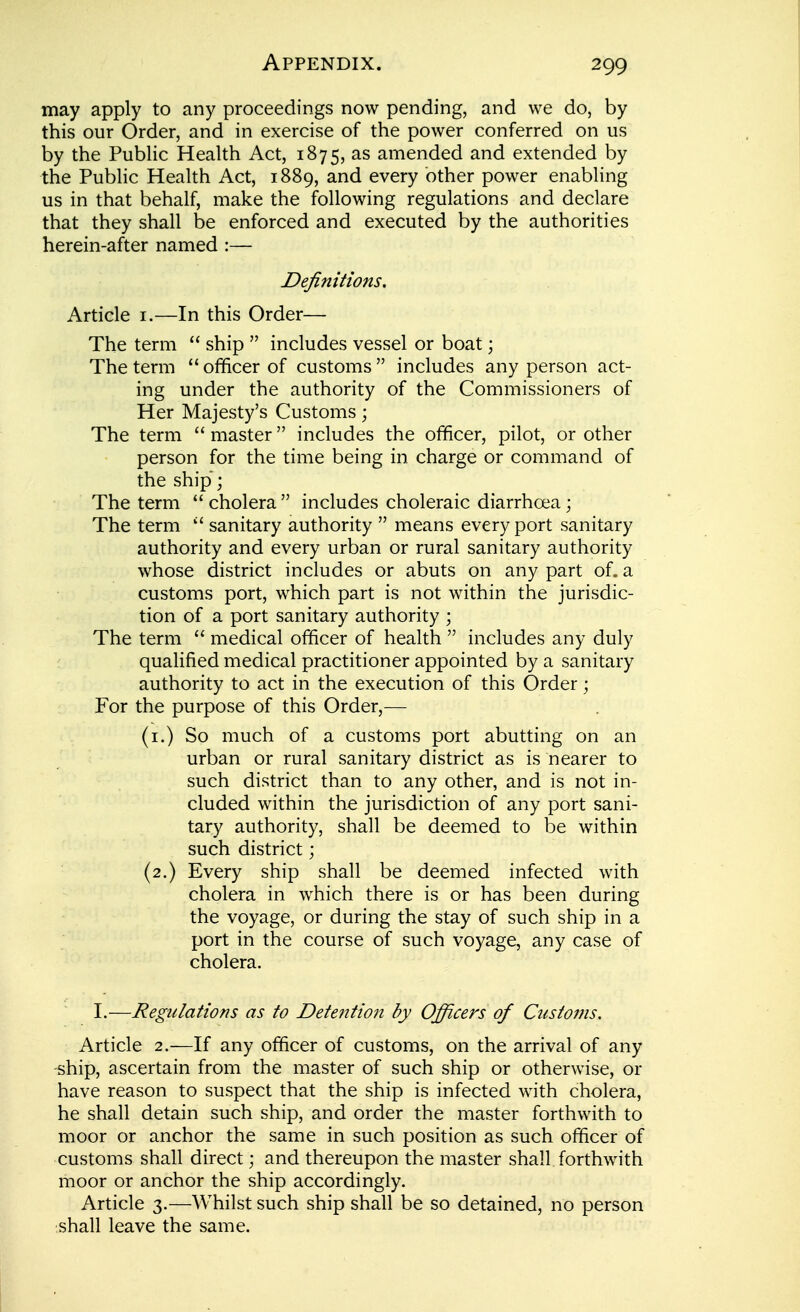 may apply to any proceedings now pending, and we do, by this our Order, and in exercise of the power conferred on us by the PubHc Health Act, 1875, as amended and extended by the Public Health Act, 1889, and every other power enabling us in that behalf, make the following regulations and declare that they shall be enforced and executed by the authorities herein-after named :— Definitions. Article i.—In this Order— The term  ship  includes vessel or boat; The term  officer of customs  includes any person act- ing under the authority of the Commissioners of Her Majesty's Customs; The term  master includes the officer, pilot, or other person for the time being in charge or command of the ship; The term cholera includes choleraic diarrhoea; The term  sanitary authority  means every port sanitary authority and every urban or rural sanitary authority whose district includes or abuts on any part of. a customs port, which part is not within the jurisdic- tion of a port sanitary authority ; The term  medical officer of health  includes any duly qualified medical practitioner appointed by a sanitary authority to act in the execution of this Order; For the purpose of this Order,— (i.) So much of a customs port abutting on an urban or rural sanitary district as is nearer to such district than to any other, and is not in- cluded within the jurisdiction of any port sani- tary authority, shall be deemed to be within such district; (2.) Every ship shall be deemed infected with cholera in which there is or has been during the voyage, or during the stay of such ship in a port in the course of such voyage, any case of cholera. I.—Regulations as to Detention by Officers of Customs. Article 2.—If any officer of customs, on the arrival of any ship, ascertain from the master of such ship or otherwise, or have reason to suspect that the ship is infected with cholera, he shall detain such ship, and order the master forthwith to moor or anchor the same in such position as such officer of customs shall direct; and thereupon the master shall forthwith moor or anchor the ship accordingly. Article 3.—Whilst such ship shall be so detained, no person shall leave the same.