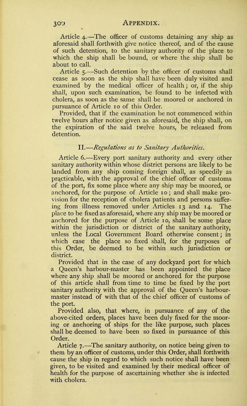 Article 4.—The officer of customs detaining any ship as aforesaid shall forthwith give notice thereof, and of the cause of such detention, to the sanitary authority of the place to which the ship shall be bound, or where the ship shall be about to call. Article 5.—Such detention by the officer of customs shall cease as soon as the ship shall have been duly visited and examined by the medical officer of health; or, if the ship shall, upon such examination, be found to be infected with cholera, as soon as the same shall be moored or anchored in pursuance of Article 10 of this Order. Provided, that if the examination be not commenced within twelve hours after notice given as aforesaid, the ship shall, on the expiration of the said twelve hours, be released from detention. II.—Regulations as to Sanitary Authorities. Article 6.—Every port sanitary authority and every other sanitary authority within whose district persons are likely to be landed from any ship coming foreign shall, as speedily as practicable, with the approval of the chief officer of customs of the port, fix some place where any ship may be moored, or anchored, for the purpose of Article 10; and shall make pro- vision for the reception of cholera patients and persons suffer- ing from illness removed under Articles 13 and 14. The place to be fixed as aforesaid, where any ship may be moored or anchored for the purpose of Article 10, shall be some place within the jurisdiction or district of the sanitary authority, unless the Local Government Board otherwise consent; in which case the place so fixed shall, for the purposes of this Order, be deemed to be within such jurisdiction or district. Provided that in the case of any dockyard port for which a Queen's harbour-master has been appointed the place where any ship shall be moored or anchored for the purpose of this article shall from time to time be fixed by the port sanitary authority with the approval of the Queen's harbour- master instead of with that of the chief officer of customs of the port. Provided also, that where, in pursuance of any of the above-cited orders, places have been duly fixed for the moor- ing or anchoring of ships for the like purpose, such places shall be deemed to have been so fixed in pursuance of this Order. Article 7.—The sanitary authority, on notice being given to them by an officer of customs, under this Order, shall forthwith cause the ship in regard to which such notice shall have been given, to be visited and examined by their medical officer of health for the purpose of ascertaining whether she is infected with cholera.