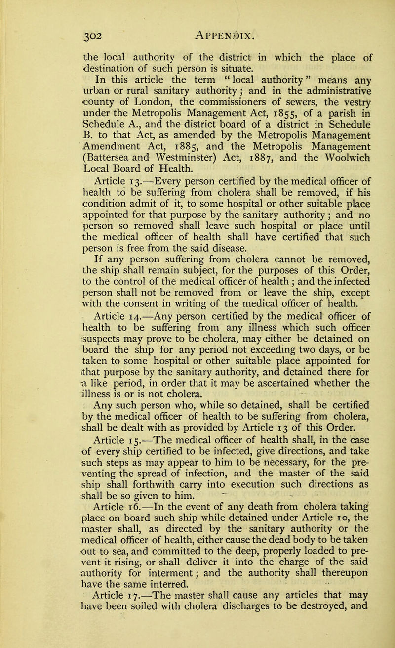 the local authority of the district in which the place of ■destination of such person is situate. In this article the term  local authority means any urban or rural sanitary authority; and in the administrative county of London, the commissioners of sewers, the vestry under the Metropolis Management Act, 1855, of a parish in Schedule A,, and the district board of a district in Schedule E. to that Act, as amended by the Metropolis Management Amendment Act, 1885, and the Metropolis Management (Battersea and Westminster) Act, 1887, and the Woolwich Local Board of Health. Article 13.—Every person certified by the medical officer of health to be suffering from cholera shall be removed, if his condition admit of it, to some hospital or other suitable place appointed for that purpose by the sanitary authority; and no person so removed shall leave such hospital or place until the medical officer of health shall have certified that such person is free from the said disease. If any person suffering from cholera cannot be removed, the ship shall remain subject, for the purposes of this Order, to the control of the medical officer of health; and the infected person shall not be removed from or leave the ship, except with the consent in writing of the medical officer of health. Article 14.—Any person certified by the medical officer of health to be suffering from any illness which such officer ■suspects may prove to be cholera, may either be detained on board the ship for any period not exceeding two days, or be taken to some hospital or other suitable place appointed for that purpose by the sanitary authority, and detained there for a like period, in order that it may be ascertained whether the illness is or is not cholera. Any such person who, while so detained, shall be certified by the medical officer of health to be suffering from cholera, shall be dealt with as provided by Article 13 of this Order. Article 15.—The medical officer of health shall, in the case of every ship certified to be infected, give directions, and take such steps as may appear to him to be necessary, for the pre- venting the spread of infection, and the master of the said ship shall forthwith carry into execution such directions as shall be so given to him. Article 16.—In the event of any death from cholera taking place on board such ship while detained under Article 10, the master shall, as directed by the sanitary authority or the medical officer of health, either cause the dead body to be taken out to sea, and committed to the deep, properly loaded to pre- vent it rising, or shall deliver it into the charge of the said authority for interment; and the authority shall thereupon have the same interred. Article 17.—The master shall cause any articles that may have been soiled with cholera discharges to be destroyed, and