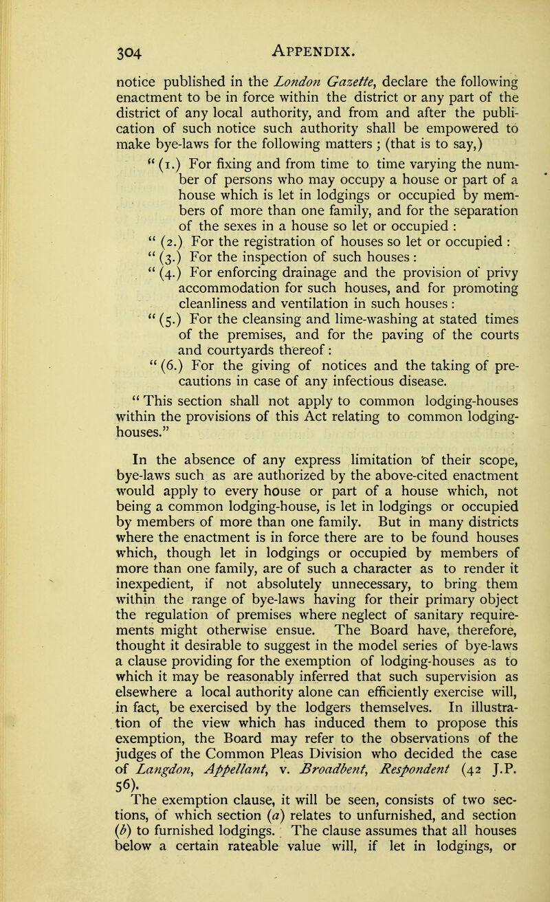 notice published in the London Gazette, declare the following enactment to be in force within the district or any part of the district of any local authority, and from and after the publi- cation of such notice such authority shall be empowered to make bye-laws for the following matters ; (that is to say,)  (i.) For fixing and from time to time varying the num- ber of persons who may occupy a house or part of a house which is let in lodgings or occupied by mem- bers of more than one family, and for the separation of the sexes in a house so let or occupied :  (2.) For the registration of houses so let or occupied :  (3.) For the inspection of such houses :  (4.) For enforcing drainage and the provision of privy accommodation for such houses, and for promoting cleanliness and ventilation in such houses :  (5.) For the cleansing and lime-washing at stated times of the premises, and for the paving of the courts and courtyards thereof:  (6.) For the giving of notices and the taking of pre- cautions in case of any infectious disease.  This section shall not apply to common lodging-houses within the provisions of this Act relating to common lodging- houses. In the absence of any express limitation t)f their scope, bye-laws such as are authorized by the above-cited enactment would apply to every house or part of a house which, not being a common lodging-house, is let in lodgings or occupied by members of more than one family. But in many districts where the enactment is in force there are to be found houses which, though let in lodgings or occupied by members of more than one family, are of such a character as to render it inexpedient, if not absolutely unnecessary, to bring them within the range of bye-laws having for their primary object the regulation of premises where neglect of sanitary require- ments might otherwise ensue. The Board have, therefore, thought it desirable to suggest in the model series of bye-laws a clause providing for the exemption of lodging-houses as to which it may be reasonably inferred that such supervision as elsewhere a local authority alone can efficiently exercise will, in fact, be exercised by the lodgers themselves. In illustra- tion of the view which has induced them to propose this exemption, the Board may refer to the observations of the judges of the Common Pleas Division who decided the case of Langdon, Appellant, v. Broadbent, Respondent (42 J,P. 56). The exemption clause, it will be seen, consists of two sec- tions, of which section (^7) relates to unfurnished, and section {h) to furnished lodgings. The clause assumes that all houses below a certain rateable value will, if let in lodgings, or