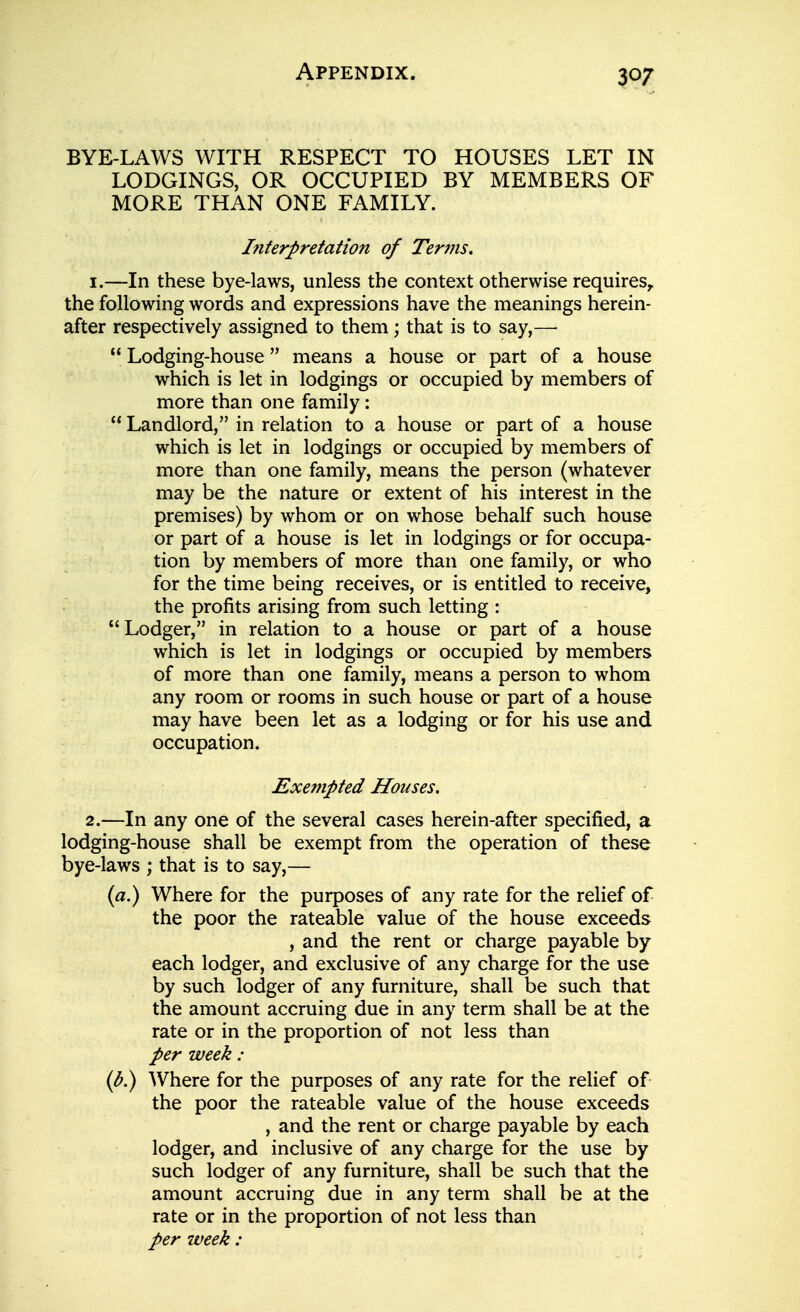 BYE-LAWS WITH RESPECT TO HOUSES LET IN LODGINGS, OR OCCUPIED BY MEMBERS OF MORE THAN ONE FAMILY. Interpretation of Terms. 1. —In these bye-laws, unless the context otherwise requires,, the following words and expressions have the meanings herein- after respectively assigned to them; that is to say,—  Lodging-house means a house or part of a house which is let in lodgings or occupied by members of more than one family:  Landlord, in relation to a house or part of a house which is let in lodgings or occupied by members of more than one family, means the person (whatever may be the nature or extent of his interest in the premises) by whom or on whose behalf such house or part of a house is let in lodgings or for occupa- tion by members of more than one family, or who for the time being receives, or is entitled to receive, the profits arising from such letting : Lodger, in relation to a house or part of a house which is let in lodgings or occupied by members of more than one family, means a person to whom any room or rooms in such house or part of a house may have been let as a lodging or for his use and occupation. Exempted Houses. 2. —In any one of the several cases herein-after specified, a lodging-house shall be exempt from the operation of these bye-laws ; that is to say,— {a.) Where for the purposes of any rate for the relief of the poor the rateable value of the house exceeds , and the rent or charge payable by each lodger, and exclusive of any charge for the use by such lodger of any furniture, shall be such that the amount accruing due in any term shall be at the rate or in the proportion of not less than per week : {b.) Where for the purposes of any rate for the relief of the poor the rateable value of the house exceeds , and the rent or charge payable by each lodger, and inclusive of any charge for the use by such lodger of any furniture, shall be such that the amount accruing due in any term shall be at the rate or in the proportion of not less than per week: