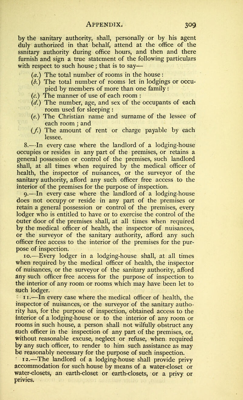 by the sanitary authority, shall, personally or by his agent duly authorized in that behalf, attend at the ofifice of the ssnitary authority during ofifice hours, and then and there furnish and sign a true statement of the following particulars with respect to such house; that is to say— (a.) The total number of rooms in the house : (^.) The total number of rooms let in lodgings or occu- pied by members of more than one family : (r.) The manner of use of each room : (^.) The number, age, and sex of the occupants of each room used for sleeping : (e.) The Christian name and surname of the lessee of each room ; and (/) The amount of rent or charge payable by each lessee. 8. —In every case where the landlord of a lodging-house occupies or resides in any part of the premises, or retains a general possession or control of the premises, such landlord shall, at all times when required by the medical officer of health, the inspector of nuisances, or the surveyor of the sanitary authority, afford any such officer free access to the interior of the premises for the purpose of inspection. 9. —In every case where the landlord of a lodging-house does not occupy or reside in any part of the premises or retain a general possession or control of the premises, every lodger who is entitled to have or to exercise the control of the Cuter door of the premises shall, at all times when required by the medical officer of health, the inspector of nuisances, or the surveyor of the sanitary authority, afford any such officer free access to the interior of the premises for the pur- pose of inspection. 10. —Every lodger in a lodging-house shall, at all times when required by the medical officer of health, the inspector of nuisances, or the surveyor of the sanitary authority, afford ^ny such officer free access for the purpose of inspection to the interior of any room or rooms which may have been let to Such lodger. ' II.—In every case where the medical officer of health, the inspector of nuisances, or the surveyor of the sanitary autho- rity has, for the purpose of inspection, obtained access to the interior of a lodging-house or to the interior of any room or rooms in such house, a person shall not wilfully obstruct any such officer in the inspection of any part of the premises, or, tvithout reasonable excuse, neglect or refuse, when; required by any such officer, to render to him such assistance as may be reasonably necessary for the purpose of such inspection. 12.—The landlord of a lodging-house shall provide privy accommodation for such house by means of a water-closet or water-closets, an earth-closet or earth-closets, or a privy or privies.