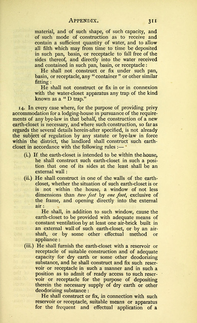 material, and of such shape, of such capacity, and of such mode of construction as to receive and contain a sufficient quantity of water, and to allow all filth which may from time to time be deposited in such pan, basin, or receptacle to fall free of the sides thereof, and directly into the water received and contained in such pan, basin, or receptacle: He shall not construct or fix under such pan, basin, or receptacle, any  container  or other similar fitting : He shall not construct or fix in or in connexion with the water-closet apparatus any trap of the kind known as a  D trap. 14. In every case where, for the purpose of providing privy accommodation for a lodging-house in pursuance of the require- ments of any bye-law in that behalf, the construction of a new earth-closet is necessary, and where such construction, so far as regards the several details herein-after specified, is not already the subject of regulation by any statute or bye-law in force within the district, the landlord shall construct such earth- closet in accordance with the following rules :—  (i.) If the earth-closet is intended to be within the house, he shall construct such earth-closet in such a posi- tion that one of its sides at the least shall be an external wall: (ii.) He shall construct in one of the walls of the earth- closet, whether the situation of such earth-closet is or is not within the house, a window of not less dimensions than tivo feet by one foot^ exclusive of the frame, and opening directly into the external air : He shall, in addition to such window, cause the earth-closet to be provided with adequate means of constant ventilation by at least one air-brick built in an external wall of such earth-closet, or by an air- shaft, or by some other effectual method or appliance : (iii.) He shall furnish the earth-closet with a reservoir or receptacle of suitable construction and of adequate capacity for dry earth or some other deodorizing substance, and he shall construct and fix such reser- voir or receptacle in such a manner and in such a position as to admit of ready access to such reser- voir or receptacle for the purpose of depositing therein the necessary supply of dry earth or other deodorizing substance: He shall construct or fix, in connection with such reservoir or receptacle, suitable means or apparatus for the frequent and effectual application of a
