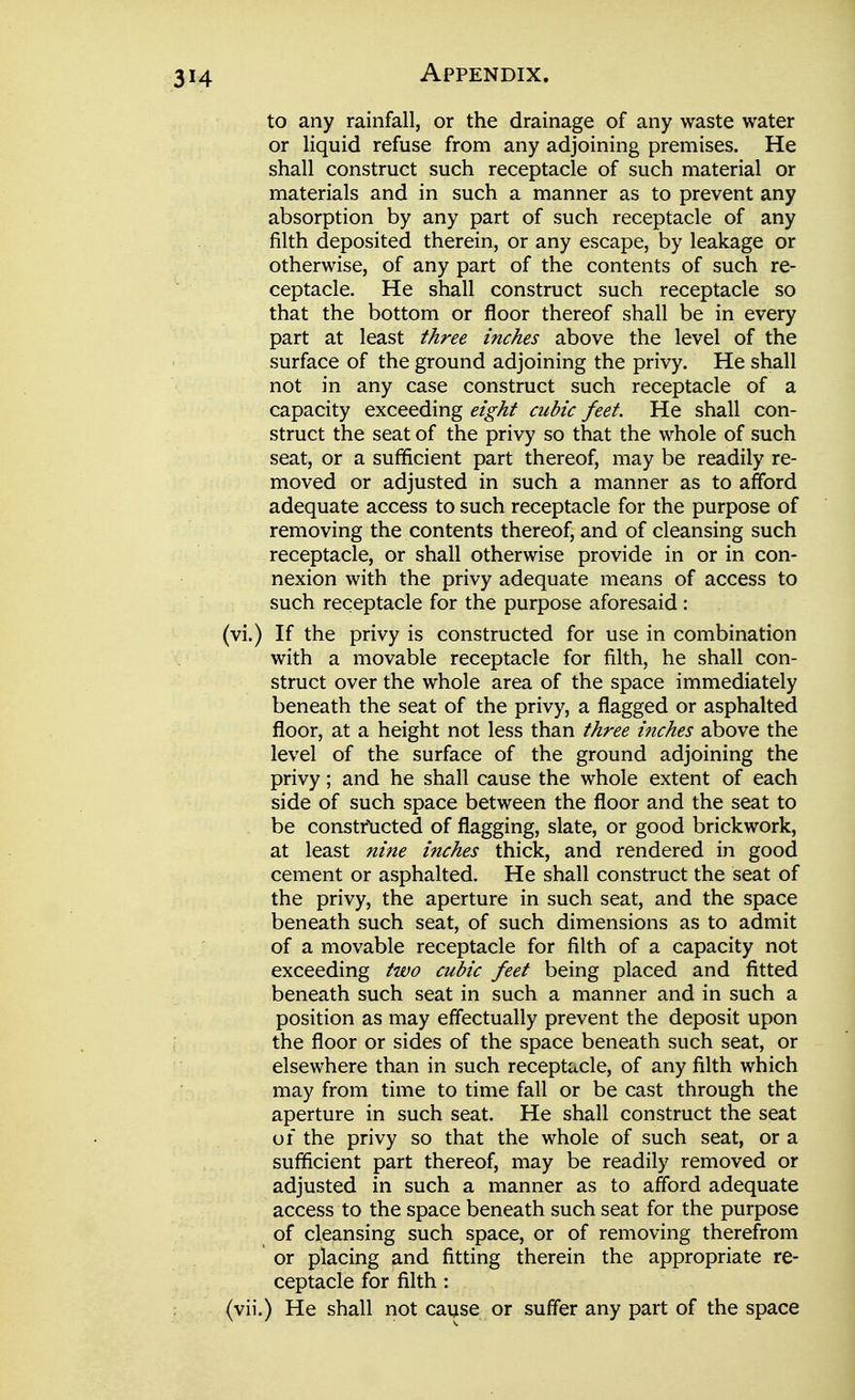 to any rainfall, or the drainage of any waste water or liquid refuse from any adjoining premises. He shall construct such receptacle of such material or materials and in such a manner as to prevent any absorption by any part of such receptacle of any filth deposited therein, or any escape, by leakage or otherwise, of any part of the contents of such re- ceptacle. He shall construct such receptacle so that the bottom or floor thereof shall be in every part at least three inches above the level of the surface of the ground adjoining the privy. He shall not in any case construct such receptacle of a capacity exceeding eight cubic feet. He shall con- struct the seat of the privy so that the whole of such seat, or a sufficient part thereof, may be readily re- moved or adjusted in such a manner as to afford adequate access to such receptacle for the purpose of removing the contents thereof, and of cleansing such receptacle, or shall otherwise provide in or in con- nexion with the privy adequate means of access to such receptacle for the purpose aforesaid : (vi.) If the privy is constructed for use in combination with a movable receptacle for filth, he shall con- struct over the whole area of the space immediately beneath the seat of the privy, a flagged or asphalted floor, at a height not less than three inches above the level of the surface of the ground adjoining the privy; and he shall cause the whole extent of each side of such space between the floor and the seat to be constrticted of flagging, slate, or good brickwork, at least nine inches thick, and rendered in good cement or asphalted. He shall construct the seat of the privy, the aperture in such seat, and the space beneath such seat, of such dimensions as to admit of a movable receptacle for filth of a capacity not exceeding two cubic feet being placed and fitted beneath such seat in such a manner and in such a position as may effectually prevent the deposit upon the floor or sides of the space beneath such seat, or elsewhere than in such receptacle, of any filth which may from time to time fall or be cast through the aperture in such seat. He shall construct the seat of the privy so that the whole of such seat, or a sufficient part thereof, may be readily removed or adjusted in such a manner as to afford adequate access to the space beneath such seat for the purpose of cleansing such space, or of removing therefrom or placing and fitting therein the appropriate re- ceptacle for filth : (vii.) He shall not cause or suffer any part of the space