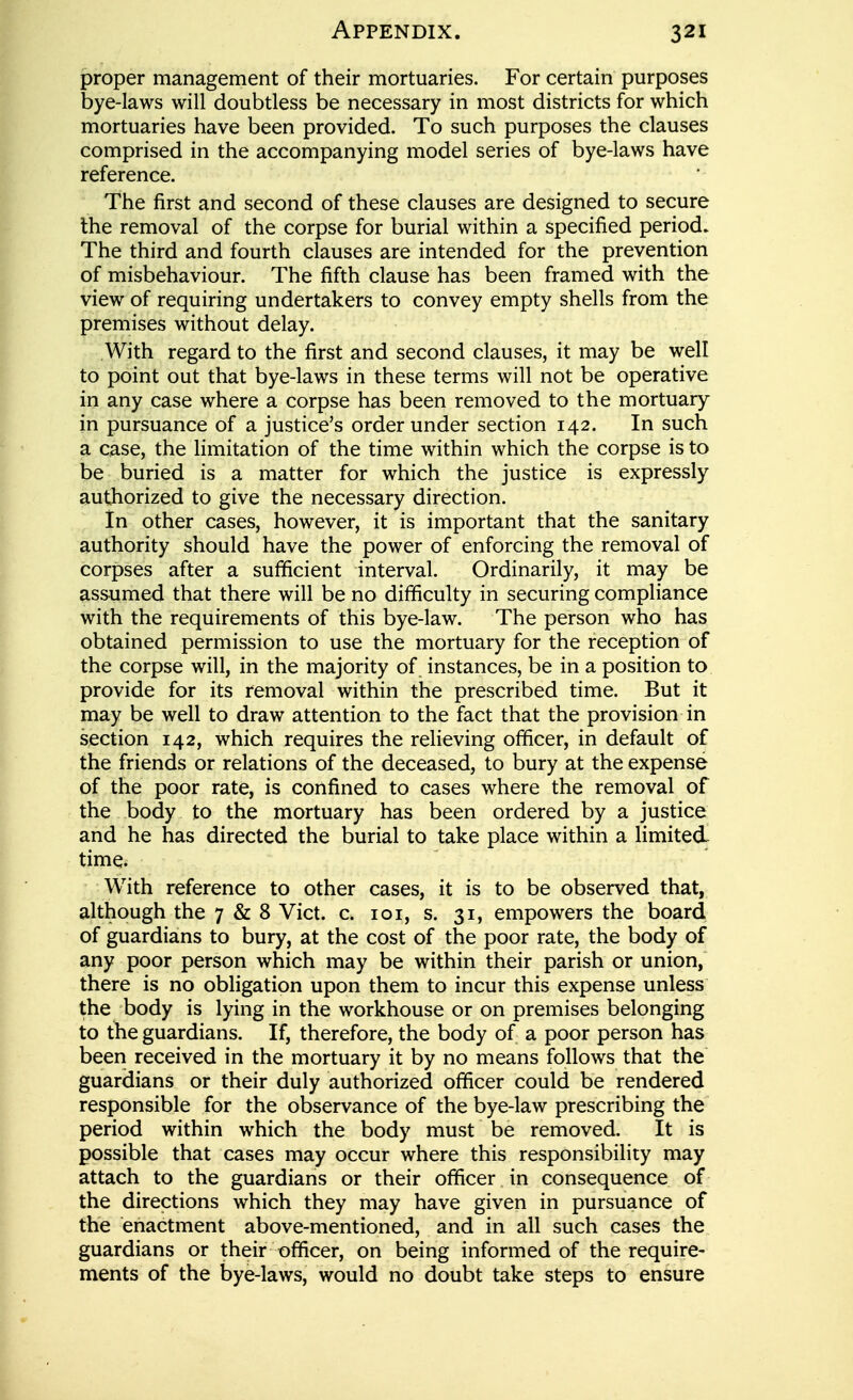 proper management of their mortuaries. For certain purposes bye-laws will doubtless be necessary in most districts for which mortuaries have been provided. To such purposes the clauses comprised in the accompanying model series of bye-laws have reference. The first and second of these clauses are designed to secure the removal of the corpse for burial within a specified period. The third and fourth clauses are intended for the prevention of misbehaviour. The fifth clause has been framed with the view of requiring undertakers to convey empty shells from the premises without delay. With regard to the first and second clauses, it may be well to point out that bye-laws in these terms will not be operative in any case where a corpse has been removed to the mortuary in pursuance of a justice's order under section 142. In such a case, the limitation of the time within which the corpse is to be buried is a matter for which the justice is expressly authorized to give the necessary direction. in other cases, however, it is important that the sanitary authority should have the power of enforcing the removal of corpses after a sufficient interval. Ordinarily, it may be assumed that there will be no difficulty in securing compliance with the requirements of this bye-law. The person who has obtained permission to use the mortuary for the reception of the corpse will, in the majority of instances, be in a position to provide for its removal within the prescribed time. But it may be well to draw attention to the fact that the provision in section 142, which requires the relieving officer, in default of the friends or relations of the deceased, to bury at the expense of the poor rate, is confined to cases where the removal of the body to the mortuary has been ordered by a justice and he has directed the burial to take place within a limited time. With reference to other cases, it is to be observed that, although the 7 & 8 Vict. c. loi, s. 31, empowers the board of guardians to bury, at the cost of the poor rate, the body of any poor person which may be within their parish or union, there is no obligation upon them to incur this expense unless the body is lying in the workhouse or on premises belonging to the guardians. If, therefore, the body of a poor person has been received in the mortuary it by no means follows that the guardians or their duly authorized officer could be rendered responsible for the observance of the bye-law prescribing the period within which the body must be removed. It is possible that cases may occur where this responsibility may attach to the guardians or their officer in consequence of the directions which they may have given in pursuance of the enactment above-mentioned, and in all such cases the guardians or their officer, on being informed of the require- ments of the bye-laws, would no doubt take steps to ensure