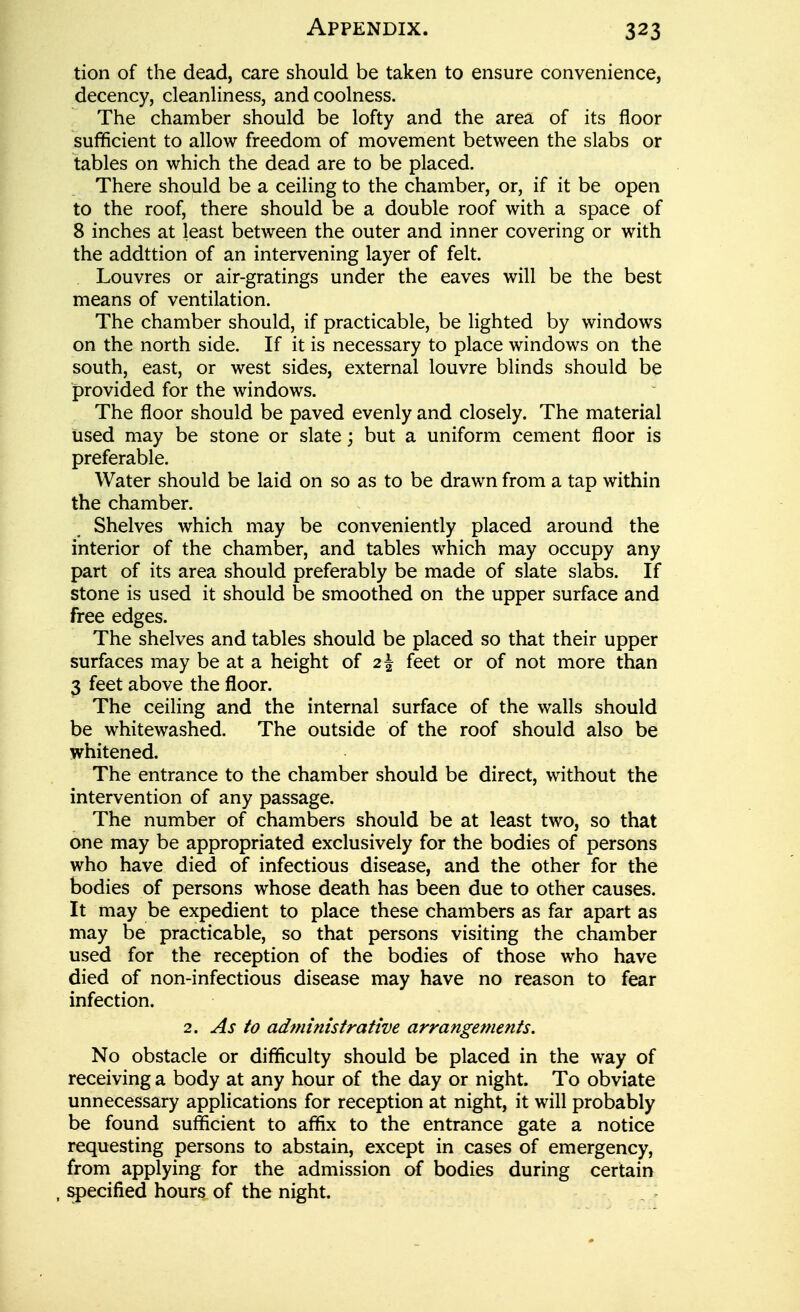 tion of the dead, care should be taken to ensure convenience, decency, cleanHness, and coolness. The chamber should be lofty and the area of its floor sufficient to allow freedom of movement between the slabs or tables on which the dead are to be placed. There should be a ceiling to the chamber, or, if it be open to the roof, there should be a double roof with a space of 8 inches at least between the outer and inner covering or with the addttion of an intervening layer of felt. Louvres or air-gratings under the eaves will be the best means of ventilation. The chamber should, if practicable, be lighted by windows on the north side. If it is necessary to place windows on the south, east, or west sides, external louvre blinds should be provided for the windows. The floor should be paved evenly and closely. The material tised may be stone or slate; but a uniform cement floor is preferable. Water should be laid on so as to be drawn from a tap within the chamber. Shelves which may be conveniently placed around the interior of the chamber, and tables which may occupy any part of its area should preferably be made of slate slabs. If stone is used it should be smoothed on the upper surface and free edges. The shelves and tables should be placed so that their upper surfaces may be at a height of 2^ feet or of not more than 3 feet above the floor. The ceiling and the internal surface of the walls should be whitewashed. The outside of the roof should also be whitened. The entrance to the chamber should be direct, without the intervention of any passage. The number of chambers should be at least two, so that one may be appropriated exclusively for the bodies of persons who have died of infectious disease, and the other for the bodies of persons whose death has been due to other causes. It may be expedient to place these chambers as far apart as may be practicable, so that persons visiting the chamber used for the reception of the bodies of those who have died of non-infectious disease may have no reason to fear infection. 2. As to adminisiratwe arrangements. No obstacle or difficulty should be placed in the way of receiving a body at any hour of the day or night. To obviate unnecessary applications for reception at night, it will probably be found sufficient to affix to the entrance gate a notice requesting persons to abstain, except in cases of emergency, from applying for the admission of bodies during certain specified hours of the night.