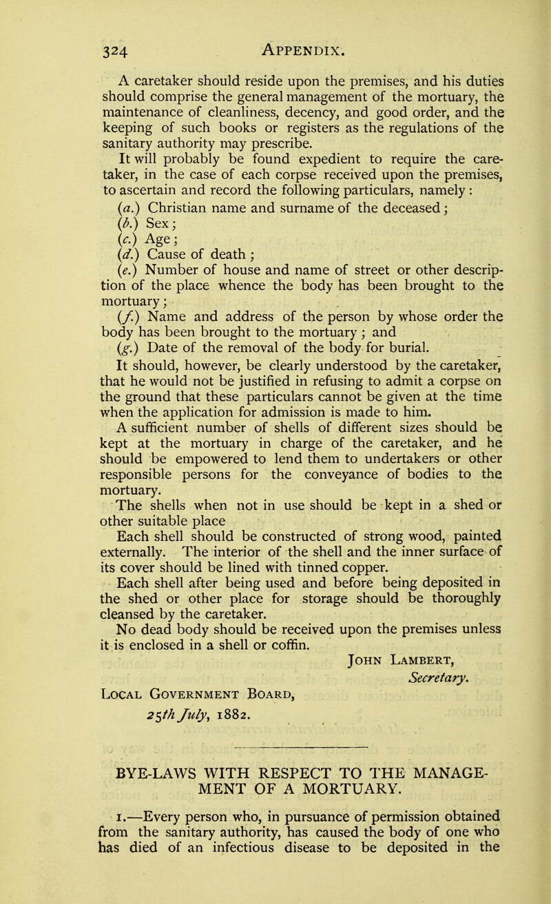 A caretaker should reside upon the premises, and his duties should comprise the general management of the mortuary, the maintenance of cleanliness, decency, and good order, and the keeping of such books or registers as the regulations of the sanitary authority may prescribe. It will probably be found expedient to require the care- taker, in the case of each corpse received upon the premises, to ascertain and record the following particulars, namely : (a.) Christian name and surname of the deceased; (d.) Sex; (c.) Age; (d.) Cause of death ; (e.) Number of house and name of street or other descrip- tion of the place whence the body has been brought to the mortuary; (/) Name and address of the person by whose order the body has been brought to the mortuary; and (g.) Date of the removal of the body for burial. It should, however, be clearly understood by the caretaker, that he would not be justified in refusing to admit a corpse on the ground that these particulars cannot be given at the time when the application for admission is made to him. A sufficient number of shells of different sizes should be kept at the mortuary in charge of the caretaker, and he should be empowered to lend them to undertakers or other responsible persons for the conveyance of bodies to the mortuary. The shjells when not in use should be kept in a shed or other suitable place Each shell should be constructed of strong wood, painted externally. The interior of the shell and the inner surface of its cover should be lined with tinned copper. Each shell after being used and before being deposited in the shed or other place for storage should be thoroughly cleansed by the caretaker. No dead body should be received upon the premises unless it is enclosed in a shell or coffin. John Lambert, Secretary. Local Government Board, 2^th July^ 1882. BYE-LAWS WITH RESPECT TO THE MANAGE- MENT OF A MORTUARY. I.—Every person who, in pursuance of permission obtained from the sanitary authority, has caused the body of one who has died of an infectious disease to be deposited in the