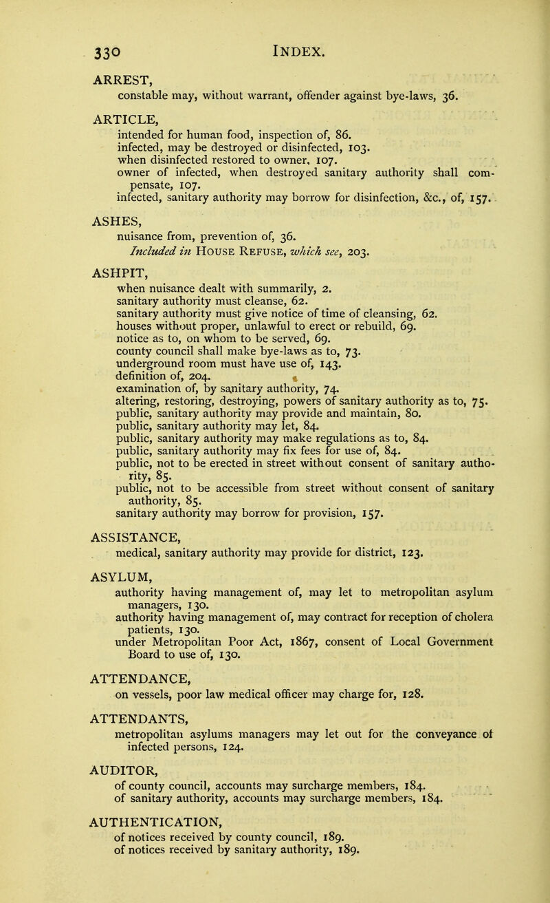 ARREST, constable may, without warrant, offender against bye-laws, 36. ARTICLE, intended for human food, inspection of, 86. infected, may be destroyed or disinfected, 103. when disinfected restored to owner, 107. owner of infected, when destroyed sanitary authority shall com- pensate, 107. infected, sanitary authority may borrow for disinfection, &c., of, 157.. ASHES, nuisance from, prevention of, 36. Included in House Refuse, which see^ 203. ASHPIT, when nuisance dealt with summarily, 2. sanitary authority must cleanse, 62. sanitary authority must give notice of time of cleansing, 62. houses without proper, unlawful to erect or rebuild, 69. notice as to, on whom to be served, 69. county council shall make bye-laws as to, 73. underground room must have use of, 143. definition of, 204. % examination of, lay sanitary authority, 74. altering, restoring, destroying, powers of sanitary authority as to, 75. public, sanitary authority may provide and maintain, 80. public, sanitary authority may let, 84. public, sanitary authority may make regulations as to, 84. public, sanitary authority may fix fees for use of, 84. public, not to be erected in street without consent of sanitary autho- rity, 85. public, not to be accessible from street without consent of sanitary authority, 85. sanitary authority may borrow for provision, I57« ASSISTANCE, medical, sanitary authority may provide for district, 123. ASYLUM, authority having management of, may let to metropolitan asylum managers, 130. authority having management of, may contract for reception of cholera patients, 130. under Metropolitan Poor Act, 1867, consent of Local Government Board to use of, 130. ATTENDANCE, on vessels, poor law medical officer may charge for, 128. ATTENDANTS, metropolitan asylums managers may let out for the conveyance ot infected persons, 124. AUDITOR, of county council, accounts may surcharge members, 184. of sanitary authority, accounts may surcharge members, 184. AUTHENTICATION, of notices received by county council, 189. of notices received by sanitary authority, 189.