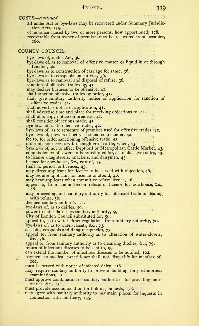 CO^T^—continued, • • - ■ ^> all under Act or bye-laws may be recovered under Summary Jurisdic- tion Acts, 175. of nuisance caused by two or more persons, how apportioned, 178. recoverable from owner of premises may be recovered from occupier, 180. COUNTY COUNCIL, bye-laws of, under Act, 36. bye-laws of, as to removal of offensive matter or liquid in or through London, 36. bye-laws as to construction of carriage for same, 36. bye-laws as to cesspools and privies, 36. bye-laws as to removal and disposal of refuse, 36. sanction of offensive trades by, 41. may declare business to be offensive, 41. shall sanction offensive trades by order, 41. shall give sanitary authority notice of application for sanction of offensive trades, 41. shall advertise notice of application, 41. shall advertise time and place for receiving objections to, 41. shall affix copy notice on premises, 41. . shall consider objections made, 41. bye-laws of, as to offensive trades, 42. bye-laws of, as to structure of premises used for offensive trades, 42. bye-laws of, powers of petty sessional court under, 42. , ^ fee to, for order sanctioning offensive trade, 42. ^, order of, not necessary for slaughter of cattle, when, 43. ' bye-laws of, not to affect Deptford or Metropolitan Cattle Market, 43. commissioners of sewers to be substituted for, as to offensive tiades, 43. to license slaughterers, knackers, and dairymen, 45. licence for cow-house, &c., cost of, 45. shall fix period for licences, 45. may direct applicant for licence to be served with objection, 46. may require applicant for licence to attend, 46. may hear applicant when committee refuse licence, 46. ; appeal to, from committee on refusal of licence for cowhouse, &c., may proceed against sanitary authority for offensive trade in dealing with refuse, 50. deemed sanitary authority, 51- bye-laws of, as to dairies, 59. power to enter dairies as sanitary authority, 59. City of London Council substituted for, 59. appeal to, as to water-closet regulations from sanitary authority, 70. bye-laws of, as to water-closets, &c., 73. ash-pits, cesspools and dung receptacles, 73. appeal to, from sanitary authority as to alteration of water-closets, &c., 76. appeal to, from sanitary authority as to cleansing ditches, &c., 79. return of infectious diseases to be sent to, 99. can extend the number of infectious diseases to be notified, 102. payment to medical practitioner shall not disqualify for member of, 102. must be served with notice of infected dairy, 116. may require sanitary authority to provide building for post-mortem examinations, 134. must approve combination of sanitary authorities for providing mor* tuaries, &c., 134. , must provide accommodation for holding inquests, 135. may agree with sanitary authority to maintain places for inquests in connection with mortuary, 135.