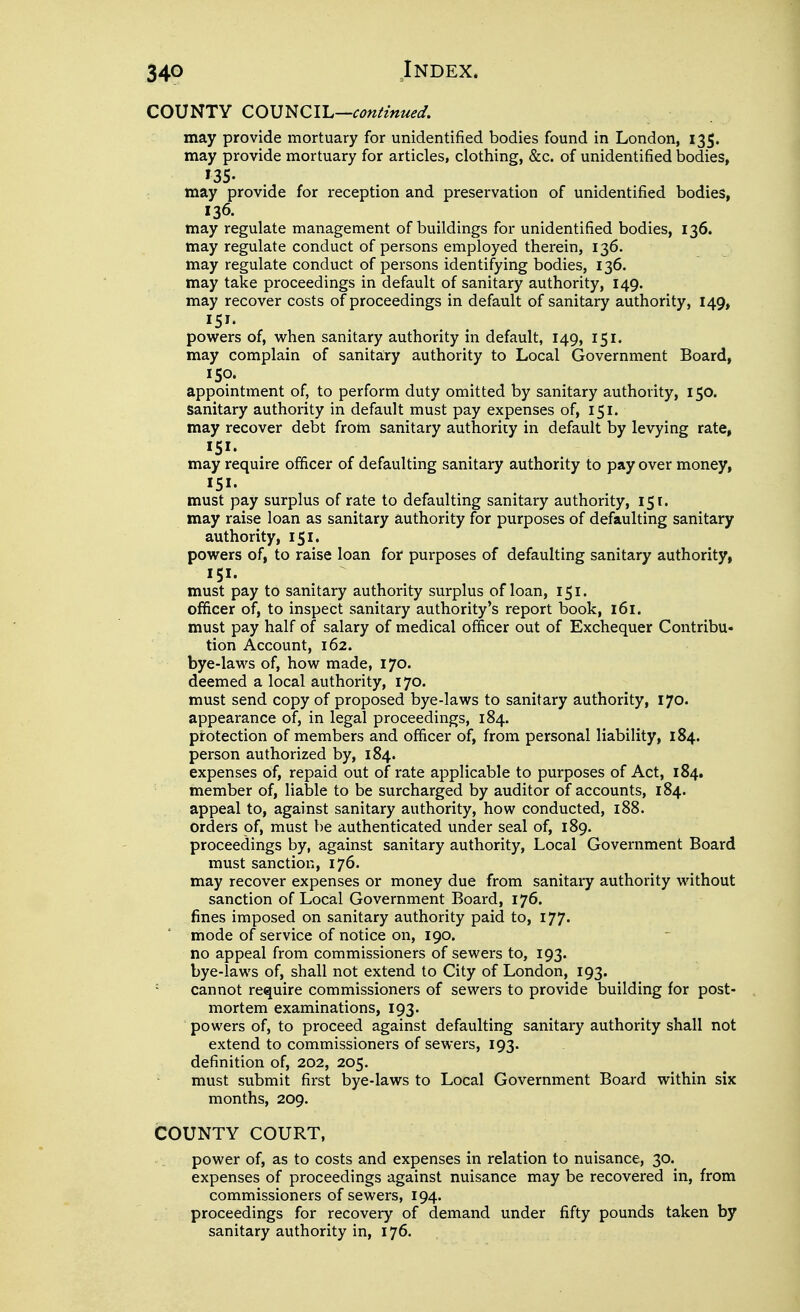 COUNTY COUNCIL—confmued. may provide mortuary for unidentified bodies found in London, 135. may provide mortuary for articles, clothing, &c. of unidentified bodies, 135. may provide for reception and preservation of unidentified bodies, 136. may regulate management of buildings for unidentified bodies, 136. may regulate conduct of persons employed therein, 136. may regulate conduct of persons identifying bodies, 136. may take proceedings in default of sanitary authority, 149. may recover costs of proceedings in default of sanitary authority, 149, 151. powers of, -when sanitary authority in default, 149, 151. may complain of sanitary authority to Local Government Board, ISO. appointment of, to perform duty omitted by sanitary authority, 150. sanitary authority in default must pay expenses of, 151. may recover debt froin sanitary authority in default by levying rate, 151. may require officer of defaulting sanitary authority to pay over money, 151. must pay surplus of rate to defaulting sanitary authority, 151. may raise loan as sanitary authority for purposes of defaulting sanitary authority, 151. powers of, to raise loan for purposes of defaulting sanitary authority, 151. must pay to sanitary authority surplus of loan, 151. officer of, to inspect sanitary authority's report book, 161. must pay half of salary of medical officer out of Exchequer Contribu- tion Account, 162. bye-laws of, how made, 170. deemed a local authority, 170. must send copy of proposed bye-laws to sanitary authority, 170. appearance of, in legal proceedings, 184. protection of members and officer of, from personal liability, 184. person authorized by, 184. expenses of, repaid out of rate applicable to purposes of Act, 184. member of, liable to be surcharged by auditor of accounts, 184. appeal to, against sanitary authority, how conducted, i88. orders of, must be authenticated under seal of, 189. proceedings by, against sanitary authority. Local Government Board must sanction, 176. may recover expenses or money due from sanitary authority without sanction of Local Government Board, 176. fines imposed on sanitary authority paid to, I77' mode of service of notice on, 190. no appeal from commissioners of sewers to, 193. bye-laws of, shall not extend to City of London, 193. ' cannot require commissioners of sewers to provide building for post- mortem examinations, 193. powers of, to proceed against defaulting sanitary authority shall not extend to commissioners of sewers, 193. definition of, 202, 205. must submit first bye-laws to Local Government Board within six months, 209. COUNTY COURT, power of, as to costs and expenses in relation to nuisance, 30. expenses of proceedings against nuisance may be recovered in, from commissioners of sewers, 194. proceedings for recovery of demand under fifty pounds taken by sanitary authority in, 176.