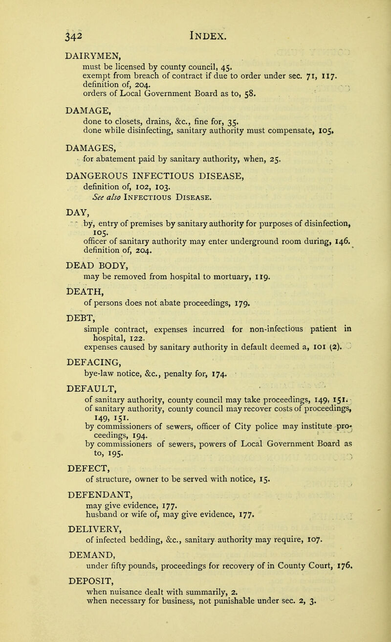 dairymen, must be licensed by county council, 45. exempt from breach of contract if due to order under sec. 71, 117. definition of, 204. orders of Local Government Board as to, 58. DAMAGE, done to closets, drains, &c., fine for, 35. done while disinfecting, sanitary authority must compensate, 105, DAMAGES, ^or abatement paid by sanitary authority, when, 25. DANGEROUS INFECTIOUS DISEASE, definition of, 102, 103. See also Infectious Disease. DAY, ~ by, entry of premises by sanitary authority for purposes of disinfection, officer of sanitary authority may enter underground room during, 146. definition of, 204. DEAD BODY, may be removed from hospital to mortuary, 119. DEATH, of persons does not abate proceedings, 179. DEBT, simple contract, expenses incurred for non-infectious patient in hospital, 122. expenses caused by sanitary authority in default deemed a, loi (2). DEFACING, bye-law notice, &c., penalty for, 174. ■ DEFAULT, of sanitary authority, county council may take proceedings, 149, IS'*; of sanitary authority, county council may recover costs of proceedings, 149, 151. by commissioners of sewers, officer of City police may institute pro^ ceedings, 194. ' ' by commissioners of sewers, powers of Local Government Board as to, 195. DEFECT, of structure, owner to be served with notice, 15. DEFENDANT, may give evidence, I77' husband or wife of, may give evidence, I77« DELIVERY, of infected bedding, &c., sanitary authority may require, 107. DEMAND, under fifty pounds, proceedings for recovery of in County Court, 176. DEPOSIT, when nuisance dealt with summarily, 2. when necessary for business, not punishable under sec. 2, 3.