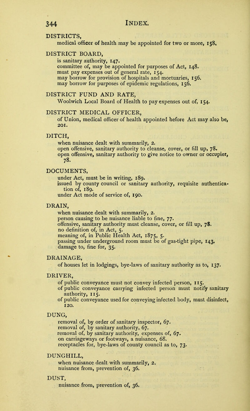 DISTRICTS, medical officer of health may be appointed for two or more, 158, DISTRICT BOARD, is sanitary authority, 147. committee of, may be appointed for purposes of Act, 148. must pay expenses out of general rate, 154. may borrow for provision of hospitals and mortuaries, 156. may borrow for purposes of epidemic regulations, 156. DISTRICT FUND AND RATE, Woolwich Local Board of Health to pay expenses out of, 154. DISTRICT MEDICAL OFFICER, of Union, medical officer of health appointed before Act may also be, 201. DITCH, when nuisance dealt with summarily, 2. open offensive, sanitary authority to cleanse, cover, or fill up, 78. open offensive, sanitary authority to give notice to owner or occupier, 78. DOCUMENTS, under Act, must be in writing, 189. issued by county council or sanitary authority, requisite authentica- tion of, 189. under Act mode of service of, 190. DRAIN, when nuisance dealt with summarily, 2. person causing to be nuisance liable to fine, 77. offensive, sanitary authority must cleanse, cover, or fill up, 78. no definition of, in Act, 5. meaning of, in Public Health Act, 1875, 5. passing under underground room must be of gas-tight pipe, 143, damage to, fine for, 35. DRAINAGE, of houses let in lodgings, bye-laws of sanitary authority as to, 137. DRIVER, of public conveyance must not convey infected person, 115. of public conveyance carrying infected person must notify sanitary authority, 115. of public conveyance used for conveying infected body, must disinfect, 120. DUNG, removal of, by order of sanitary inspector, 67. removal of, by sanitary authority, 67. removal of, by sanitary authority, expenses of, 67. on carriageways or footways, a nuisance, 68. receptacles for, bye-laws of county council as to, 73. DUNGHILL, when nuisance dealt with summarily, 2. nuisance from, prevention of, 36. DUST, nuisance from, prevention of, 36.