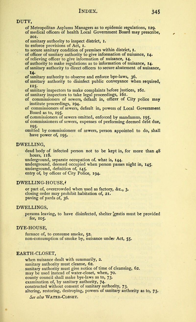 DUTY, of Metropolitan Asylums Managers as to epidemic regulations, 129. of medical officers of health Local Government Board may prescribe, 201. of sanitary authority to inspect district, I. to enforce provisions of Act, i. to secure sanitary condition of premises within district, I. of officer of sanitary authority to give information of nuisance, I4. of i-elieving officer to give information of nuisance, 14. of authority to make regulations as to information of nuisance, 14. of sanitary authority to direct officers to secure abatement of nuisance, 14. of sanitary authority to observe and enforce bye-laws, 36. of sanitary authority to disinfect public conveyance when required, 115- of sanitary inspectors to make complaints before justices, 161. of sanitary inspectors to take legal proceedings, 161. of commissioners of sewers, default in, officer of City police may institute proceedings, 194. of commissioners of sewers, default in, powers of Local Government Board as to, 195. of commissioners of sewers omitted, enforced by mandamus, 195. of commissioners of sewers, expenses of performing deemed debt due, 195- omitted by commissioners of sewers, person appointed to do, shall have power of, 195. DWELLING, dead body of infected person not to be kept in, for more than 48 ^ hours, 118. underground, separate occupation of, what is, 144. underground, deemed occupied when person passes night in, 145. underground, definition of, 145. entry of, by officer of City Police, 194. DWELLING-HOUSE,* or part of, overcrowded when used as factory, &c., 3, closing order may prohibit habitation of, 21. paving of yards of, 36. DWELLINGS, persons leaving, to have disinfected, shelter [gratis must be provided for, 105. DYE-HOUSE, furnace of, to consume smoke, 52. non-consumption of smoke by, nuisance under Act, 55. EARTH-CLOSET, when nuisance dealt with summarily, 2. sanitary authority must cleanse, 62. sanitary authority must give notice of time of cleansing, 62. may be used instead of water-closet, when, 70. county council shall make bye-laws as to, 73. examination of, by sanitary authority, 74. constructed without consent of sanitary authority, 73. altering, restoring, destroying, powers of sanitary authority as to, 73. .S^f a/xi? WATER-CLOSET.