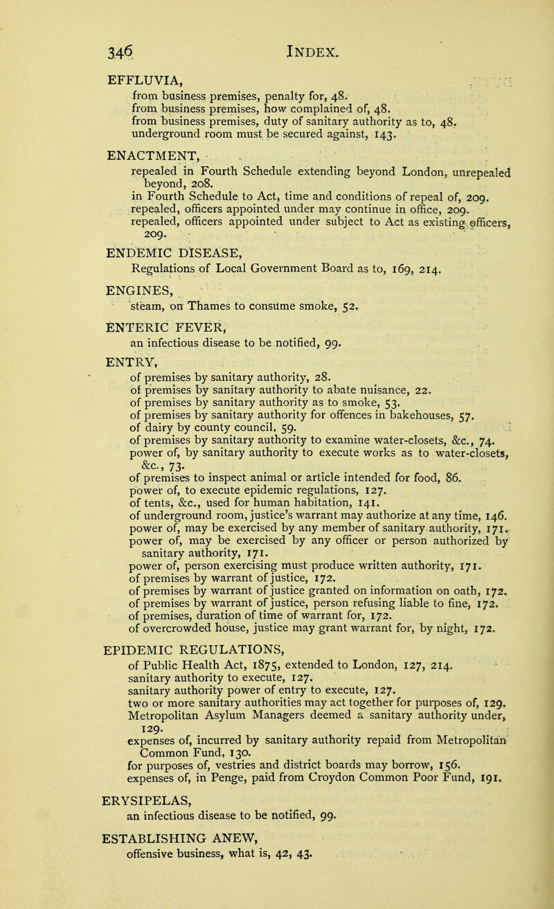 EFFLUVIA, from business premises, penalty for, 48. from business premises, how complained of, 48. from business premises, duty of sanitary authority as to, 48. underground room must be secured against, 143. ENACTMENT, ■ . repealed in Fourth Schedule extending beyond London, unrepealed beyond, 208. in Fourth Schedule to Act, time and conditions of repeal of, 209. repealed, officers appointed under may continue in office, 209. repealed, officers appointed under subject to Act as existing officers, 209. ENDEMIC DISEASE, Regulations of Local Government Board as to, 169, 214. ENGINES, _ steam, on Thames to consiime smoke, 52. ENTERIC FEVER, an infectious disease to be notified, 99. ENTRY, of premises by sanitary authority, 28. of premises by sanitary authority to abate nuisance, 22. of premises by sanitary authority as to smoke, 53. of premises by sanitary authority for offences in bakehouses, 57. of dairy by county council, 59. of premises by sanitary authority to examine water-closets, &c., 74. power of, by sanitary authority to execute works as to water-closets, &c.,73. of premises to inspect animal or article intended for food, 86. power of, to execute epidemic regulations, 127. of tents, &c., used for human habitation, 141. of underground room, justice's warrant may authorize at any time, 146. power of, may be exercised by any member of sanitary authority, 171. power of, may be exercised by any officer or person authorized by sanitary authority, 171. power of, person exercising must produce written authority, 171. of premises by warrant of justice, 172. of premises by warrant of justice granted on information on oath, 172. of premises by M^arrant of justice, person refusing liable to fine, 172. of premises, duration of time of warrant for, 172. of overcrowded house, justice may grant warrant for, by night, 172. EPIDEMIC REGULATIONS, of Public Health Act, 1875, extended to London, 127, 214. sanitary authority to execute, 127. sanitary authority power of entry to execute, 127. two or more sanitary authorities may act together for purposes of, 129. Metropolitan Asylum Managers deemed a sanitary authority under, 129. expenses of, incurred by sanitary authority repaid from Metropolitain Common Fund, 130. for purposes of, vestries and district boards may borrow, 156. expenses of, in Penge, paid from Croydon Common Poor Fund, 191. ERYSIPELAS, an infectious disease to be notified, 99. ESTABLISHING ANEW, offensive business, what is, 42, 43* '