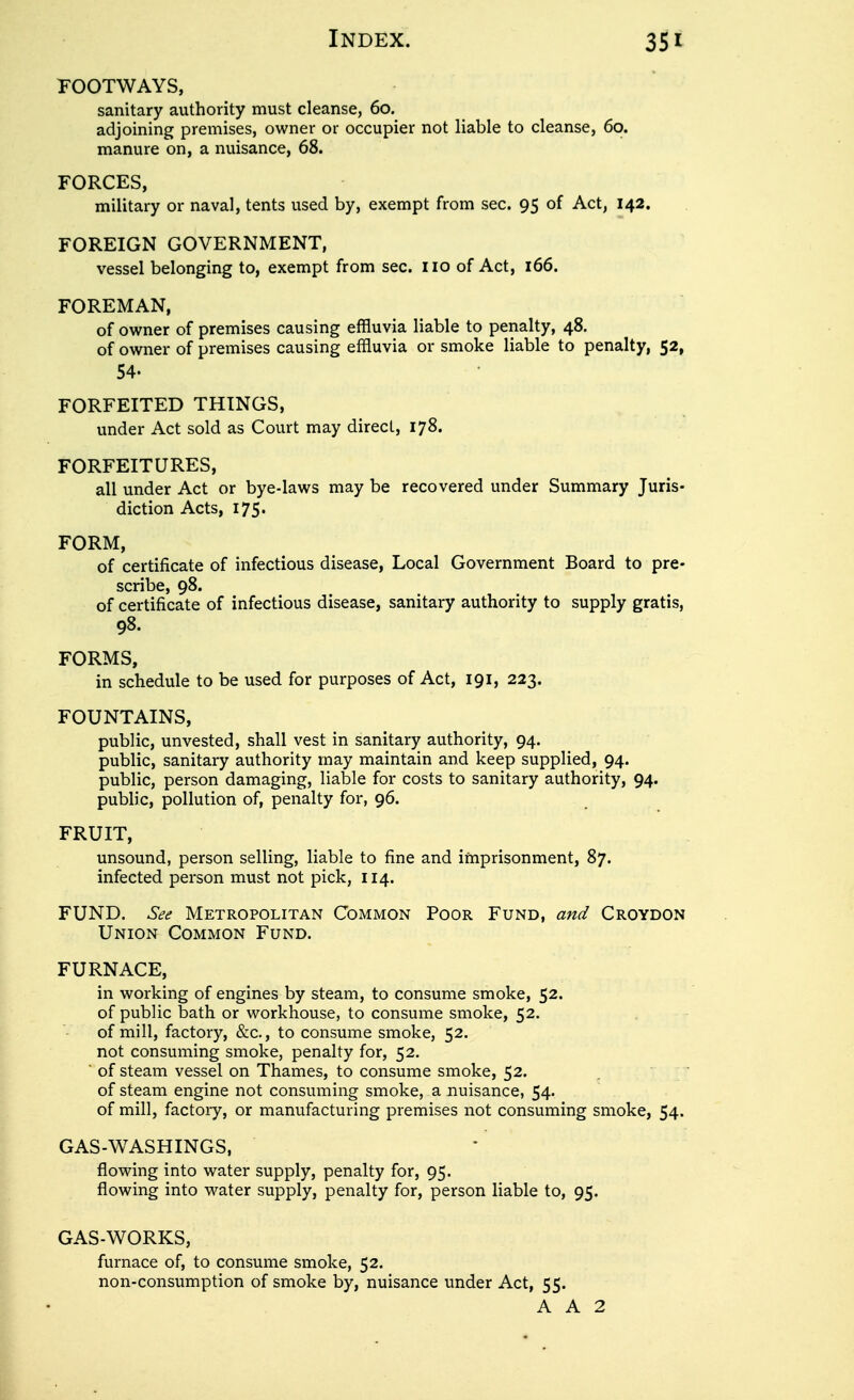 footways, sanitary authority must cleanse, 60. adjoining premises, owner or occupier not liable to cleanse, 60. manure on, a nuisance, 68. FORCES, military or naval, tents used by, exempt from sec. 95 of Act, 142. FOREIGN GOVERNMENT, vessel belonging to, exempt from sec. no of Act, 166. FOREMAN, of owner of premises causing effluvia liable to penalty, 48. of owner of premises causing effluvia or smoke liable to penalty, 52, 54. FORFEITED THINGS, under Act sold as Court may direct, 178. FORFEITURES, all under Act or bye-laws may be recovered under Summary Juris- diction Acts, 175. FORM, of certificate of infectious disease, Local Government Board to pre- scribe, 98. of certificate of infectious disease, sanitary authority to supply gratis, 98. FORMS, in schedule to be used for purposes of Act, 191, 223. FOUNTAINS, public, unvested, shall vest in sanitary authority, 94. public, sanitary authority may maintain and keep supplied, 94. public, person damaging, liable for costs to sanitary authority, 94. public, pollution of, penalty for, 96. FRUIT, unsound, person selling, liable to fine and imprisonment, 87. infected person must not pick, 114. FUND. See Metropolitan Common Poor Fund, and Croydon Union Common Fund. FURNACE, in working of engines by steam, to consume smoke, 52. of public bath or workhouse, to consume smoke, 52. of mill, factory, &c., to consume smoke, 52. not consuming smoke, penalty for, 52. ■ of steam vessel on Thames, to consume smoke, 52. of steam engine not consuming smoke, a nuisance, 54- of mill, factory, or manufacturing premises not consuming smoke, 54. GAS-WASHINGS, flowing into water supply, penalty for, 95. flowing into water supply, penalty for, person liable to, 95. GAS-WORKS, furnace of, to consume smoke, 52. non-consumption of smoke by, nuisance under Act, 55. A A 2