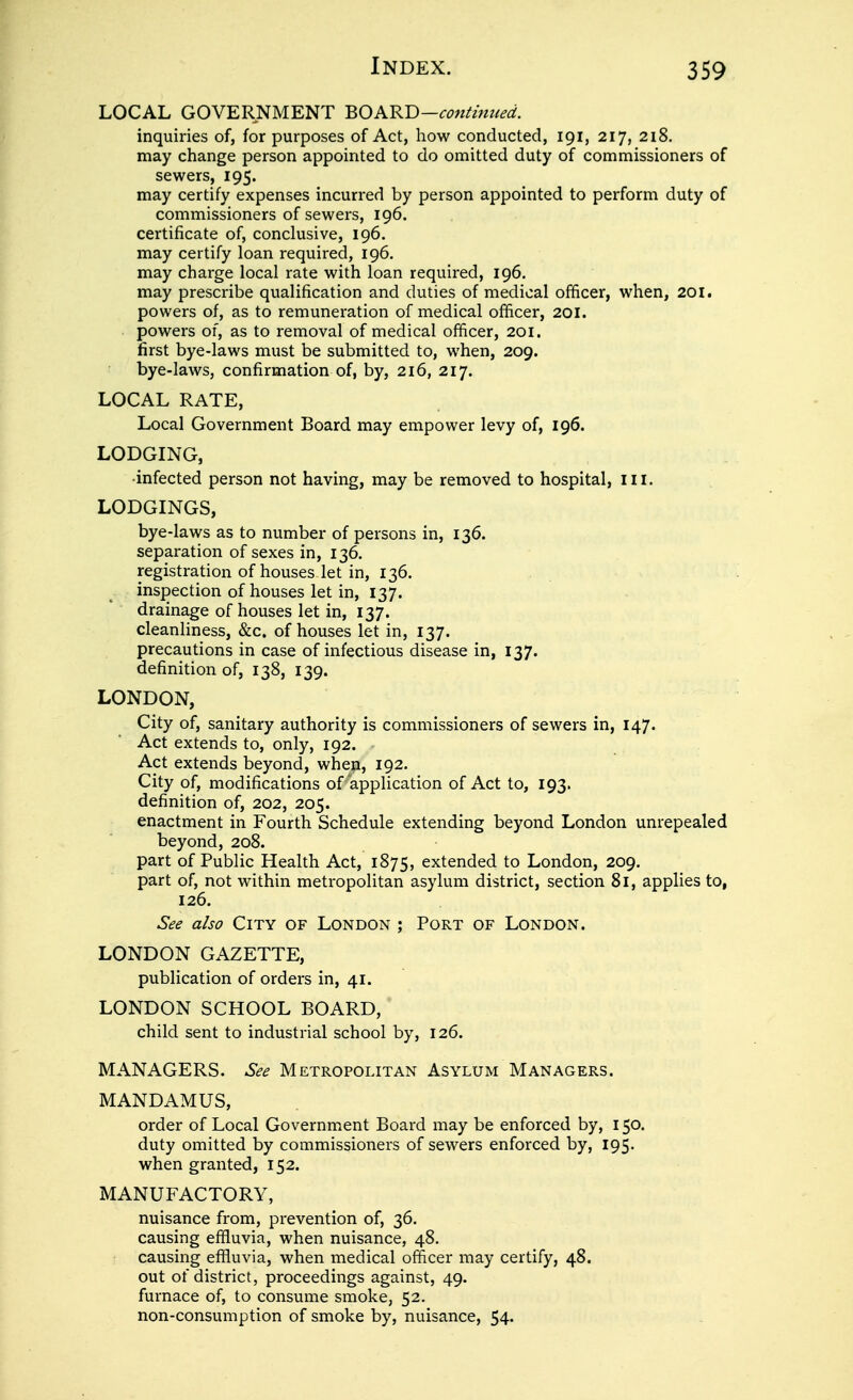 LOCAL GOVERNMENT BO ARB-con^mued. inquiries of, for purposes of Act, how conducted, 191, 217, 218. may change person appointed to do omitted duty of commissioners of sewers, 195. may certify expenses incurred by person appointed to perform duty of commissioners of sewers, 196. certificate of, conclusive, 196. may certify loan required, 196. may charge local rate with loan required, 196. may prescribe qualification and duties of medical officer, when, 20i. powers of, as to remuneration of medical officer, 201. powers of, as to removal of medical officer, 201. first bye-laws must be submitted to, when, 209. bye-laws, confirmation of, by, 216, 217. LOCAL RATE, Local Government Board may empower levy of, 196. LODGING, •infected person not having, may be removed to hospital. III. LODGINGS, bye-laws as to number of persons in, 136. separation of sexes in, 136. registration of houses let in, 136. inspection of houses let in, 137. drainage of houses let in, 137. cleanliness, &c. of houses let in, 137. precautions in case of infectious disease in, 137. definition of, 138, 139. LONDON, City of, sanitary authority is commissioners of sewers in, 147. Act extends to, only, 192. Act extends beyond, when, 192. City of, modifications of application of Act to, 193. definition of, 202, 205. enactment in Fourth Schedule extending beyond London unrepealed beyond, 208. part of Public Health Act, 1875, extended to London, 209, part of, not within metropolitan asylum district, section 81, applies to, 126. See also CiTY of London ; Port of London. LONDON GAZETTE, publication of orders in, 41. LONDON SCHOOL BOARD, child sent to industrial school by, 126. MANAGERS. See Metropolitan Asylum Managers. MANDAMUS, order of Local Government Board may be enforced by, 150. duty omitted by commissioners of sewers enforced by, 195. when granted, 152. MANUFACTORY, nuisance from, prevention of, 36, causing effluvia, when nuisance, 48. causing effluvia, when medical officer may certify, 48. out of district, proceedings against, 49. furnace of, to consume smoke, 52. non-consumption of smoke by, nuisance, 54-