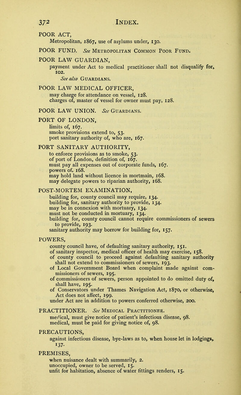 POOR ACT, Metropolitan, 1867, ^se of asylums under, 130. POOR FUND. See Metropolitan Common Poor Fund. POOR LAW GUARDIAN, payment under Act to medical practitioner shall not disqualify for» 102. See also Guardians. POOR LAW MEDICAL OFFICER, may charge for attendance on vessel, 128. charges of, master of vessel for owner must pay, 128. POOR LAW UNION. See Guardians. PORT OF LONDON, limits of, 167. smoke provisions extend to, 53. port sanitary authority of, who are, 167. PORT SANITARY AUTHORITY, to enforce provisions as to smoke, 53. of port of London, definition of, 167. must pay all expenses out of corporate funds, 167. powers of, 168. may hold land without licence in mortmain, 168. may delegate powers to riparian authority, 168. POST-MORTEM EXAMINATION, building for, county council may require, 134. building for, sanitary authority to provide, 134. may be in connexion with mortuary, 134. must not be conducted in mortuary, 134. building for, county council cannot require commissioners of sewers to provide, 193. sanitary authority may borrow for building for, 157. POWERS, county council have, of defaulting sanitary authority, 151. of sanitary inspector, medical officer of health may exercise, 158. of county council to proceed against defaulting sanitary authority shall not extend to commissioners of sewers, 193. of Local Government Board when complaint made against com* missioners of sewers, 195. of commissioners of sewers, person appointed to do omitted duty of» shall have, 195. of Conservators under Thames Navigation Act, 1870, or otherwise. Act does not affect, 199. under Act are in addition to powers conferred otherwise, 200. PRACTITIONER. See Medical Practitioner. medical, must give notice of patient's infectious disease, 98. medical, must be paid for giving notice of, 98. PRECAUTIONS, against infectious disease, bye-laws as to, when house let in lodgings^ 137. PREMISES, when nuisance dealt with summarily, 2. unoccupied, owner to be served, 15. unfit for habitation, absence of water fittings renders, 15.