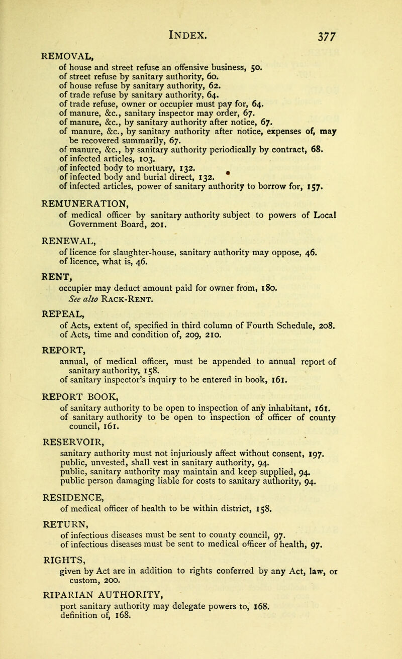 REMOVAL, of house and street refuse an offensive business, 50. of street refuse by sanitary authority, 60. of house refuse by sanitary authority, 62. of trade refuse by sanitary authority, 64. of trade refuse, owner or occupier must pay for, 64. of manure, &c., sanitary inspector may order, 67. of manure, &c., by sanitary authority after notice, 67. of manure, &c., by sanitary authority after notice, expenses of, may be recovered summarily, 67. of manure, &c., by sanitary authority periodically by contract, 68. of infected articles, 103. of infected body to mortuary, 132. of infected body and burial direct, 132. of infected articles, power of sanitary authority to borrow for, 157. REMUNERATION, of medical officer by sanitary authority subject to powers of Local Government Board, 201. RENEWAL, of licence for slaughter-house, sanitary authority may oppose, 46. of licence, what is, 46. RENT, occupier may deduct amount paid for owner from, 180. See also Rack-Rent. REPEAL, of Acts, extent of, specified in third column of Fourth Schedule, 208. of Acts, time and condition of, 209, 210. REPORT, annual, of medical officer, must be appended to annual report of sanitary authority, 158. of sanitary inspector's inquiry to be entered in book, 161. REPORT BOOK, of sanitary authority to be open to inspection of any inhabitant, 161. of sanitary authority to be open to inspection of officer of county council, 161. RESERVOIR, sanitary authority must not injuriously affect without consent, 197. public, unvested, shall vest in sanitary authority, 94. public, sanitary authority may maintain and keep supplied, 94. public person damaging liable for costs to sanitary authority, 94. RESIDENCE, of medical officer of health to be within district, 158. RETURN, of infectious diseases must be sent to county council, 97. of infectious diseases must be sent to medical officer of health, 97. RIGHTS, given by Act are in addition to rights conferred by any Act, law, or custom, 200. RIPARIAN AUTHORITY, port sanitary authority may delegate powers to, 168. definition of, 168.