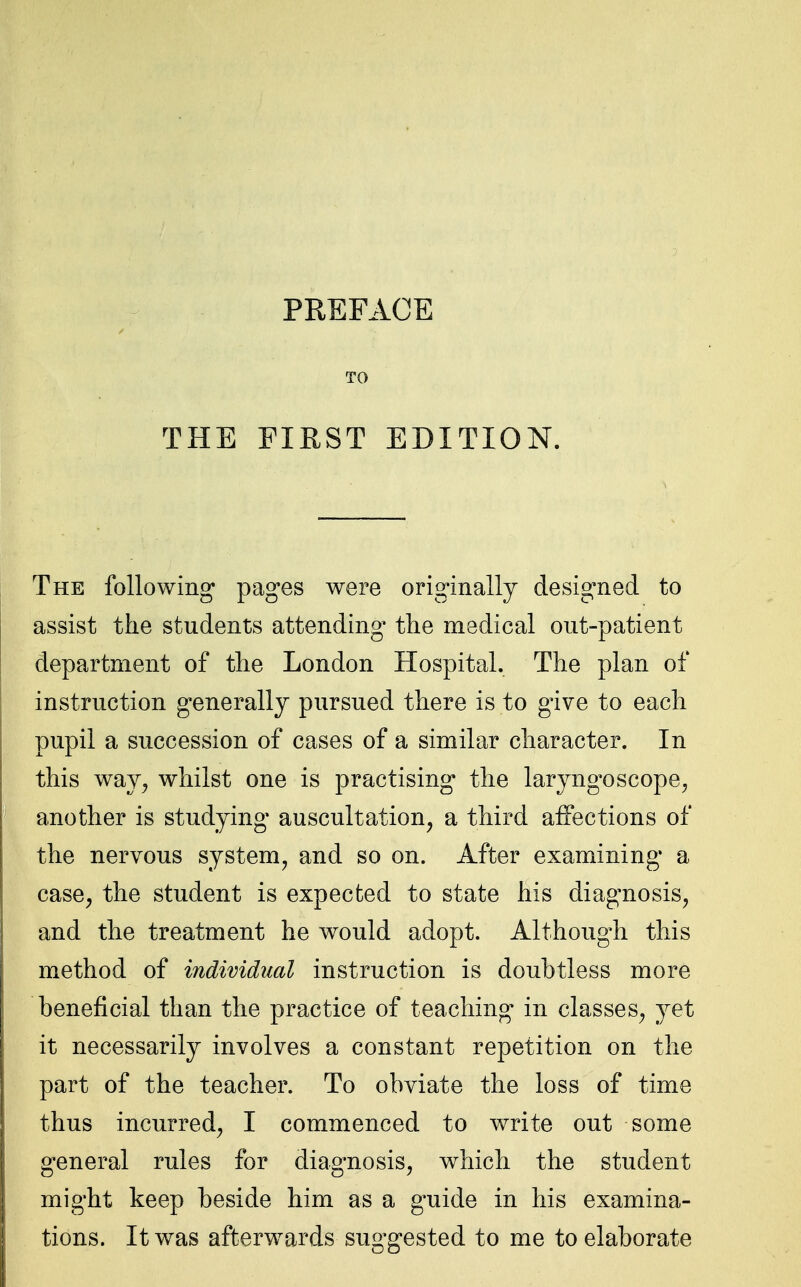 TO The following' pages were originally designed to assist the students attending the medical out-patient department of the London Hospital. The plan of instruction generally pursued there is to give to each pupil a succession of cases of a similar character. In this way, whilst one is practising the laryngoscope, another is studying auscultation, a third affections of the nervous system, and so on. After examining* a case, the student is expected to state his diagnosis, and the treatment he would adopt. Although this method of individual instruction is doubtless more beneficial than the practice of teaching in classes, yet it necessarily involves a constant repetition on the part of the teacher. To obviate the loss of time thus incurred, I commenced to write out some general rules for diagnosis, which the student might keep beside him as a guide in his examina- tions. It was afterwards suggested to me to elaborate