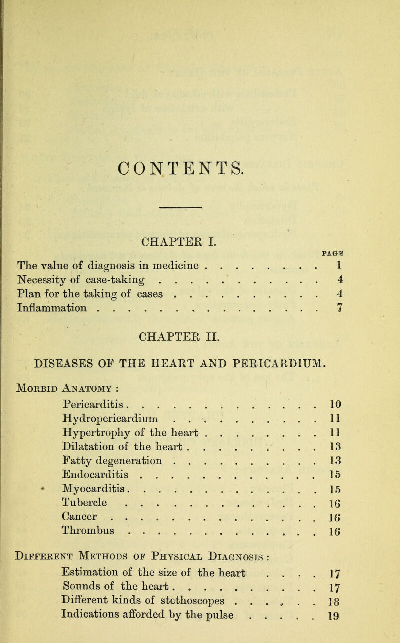 CONTENTS. CHAPTER I. PAGE The value of diagnosis in medicine 1 Necessity of case-taking 4 Plan for the taking of cases 4 Inflammation 7 CHAPTER II. DISEASES OE THE HEART AND PERICARDIUM. Morbid Anatomy : Pericarditis............. 10 Hy drop ericar drum .......... 11 Hypertrophy of the heart 11 Dilatation of the heart . 13 Fatty degeneration 13 Endocarditis 15 * Myocarditis 15 Tubercle 16 Cancer 1 f> Thrombus 16 Different Methods of Physical Diagnosis : Estimation of the size of the heart .... 17 Sounds of the heart 17 Different kinds of stethoscopes ...... 18 Indications afforded by the pulse ..... 19