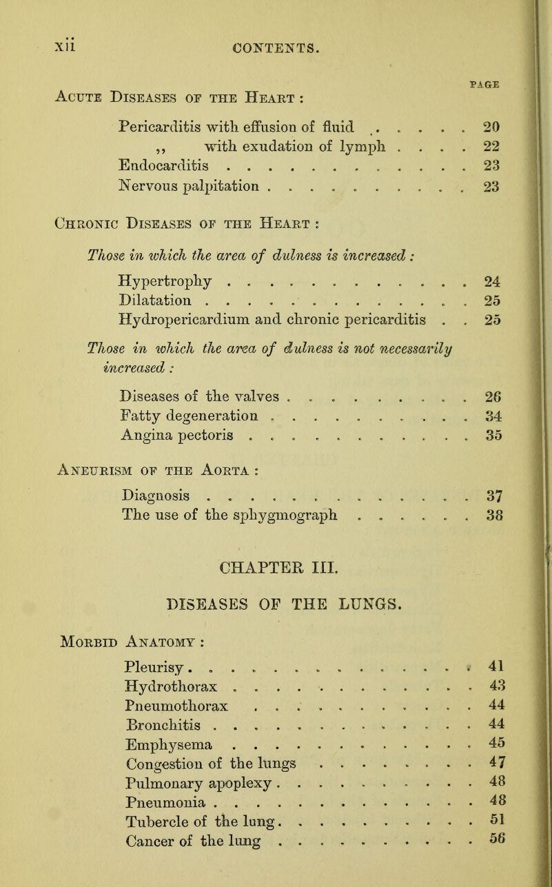 PAGE Acute Diseases of the Heart : Pericarditis witli effusion of fluid 20 with exudation of lymph .... 22 Endocarditis 23 Nervous palpitation .......... 23 Chronic Diseases of the Heart : Those in which the area of dulness is increased: Hypertrophy .......... . . 24 Dilatation ............. 25 Hydropericardium and chronic pericarditis . . 25 Those in which the area of dulness is not necessarily increased: Diseases of the valves . . . . ..... 26 Fatty degeneration .......... 34 Angina pectoris ........... 35 Aneurism of the Aorta : Diagnosis ...... .37 The use of the sphygmograph ...... 38 CHAPTER III. DISEASES OP THE LUNGS. Morbid Anatomy : Pleurisy. .41 Hydrothorax . .43 Pneumothorax 44 Bronchitis 44 Emphysema .45 Congestion of the lungs ........ 47 Pulmonary apoplexy .......... 48 Pneumonia 48 Tubercle of the lung 51 Cancer of the lung 56