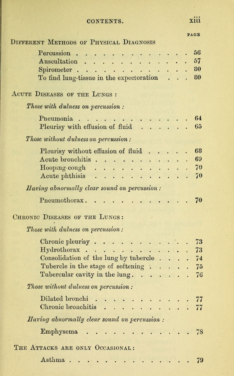 PAGE Different Methods of Physical Diagnosis Percussion . . 56 Auscultation 57 Spirometer 80 To find lung-tissue in the expectoration ... 80 Acute Diseases of the Lungs : Those with dulness on percussion : Pneumonia 64 Pleurisy with effusion of fluid ...... 65 Those without dulness on percussion : Pleurisy without effusion of fluid ..... 68 Acute bronchitis ........... 69 Hooping-cough .70 Acute phthisis 70 Having abnormally clear sound on percussion : Pneumothorax . 70 Chronic Diseases of the Lungs : Those vdth dulness on percussion : Chronic pleurisy . 73 Hydro thorax 73 Consolidation of the lung by tubercle . . . . 74 Tubercle in the stage of softening . .... 75 Tubercular cavity in the lung 76 Those without dulness on percussion : Dilated bronchi 77 Chronic bronchitis . .77 Having abnormally clear sound on percussion : Emphysema 78 The Attacks are only Occasional : Asthma 79