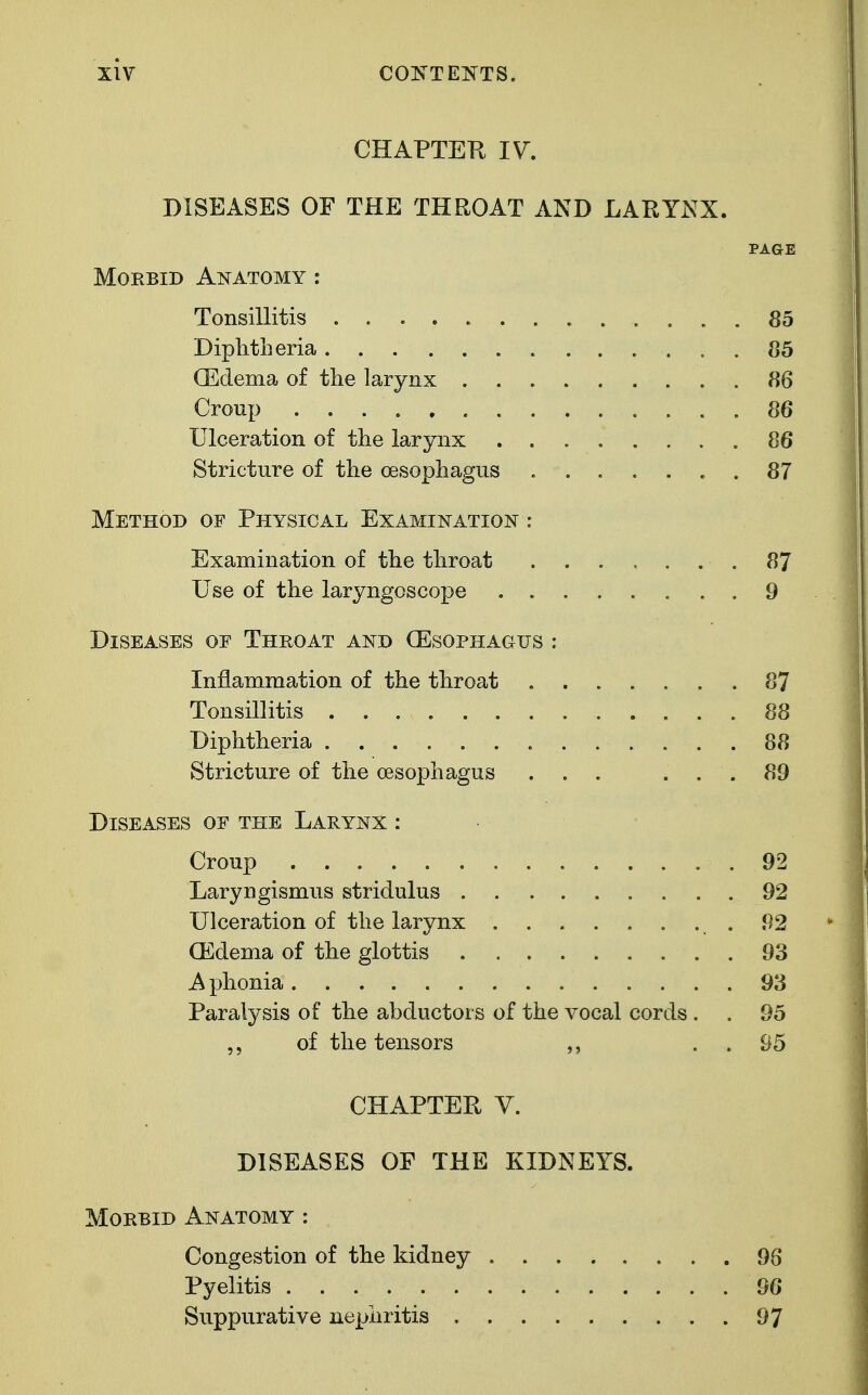 CHAPTER IV. DISEASES OF THE THROAT AND LARYNX. PAGE Morbid Anatomy : Tonsillitis 85 Diphtheria 85 (Edema of the larynx 86 Croup 86 Ulceration of the larynx 86 Stricture of the oesophagus 87 Method of Physical Examination : Examination of the throat 87 Use of the laryngoscope 9 Diseases oe Throat and (Esophagus : Inflammation of the throat . 87 Tonsillitis 88 Diphtheria 88 Stricture of the oesophagus ... ... 89 Diseases oe the Larynx : Croup 92 Laryngismus stridulus 92 Ulceration of the larynx . 92 CEdema of the glottis 93 Aphonia 93 Paralysis of the abductors of the vocal cords . . 95 of the tensors . . 95 CHAPTER V. DISEASES OF THE KIDNEYS. Morbid Anatomy : Congestion of the kidney 96 Pyelitis 96 Suppurative nephritis 97