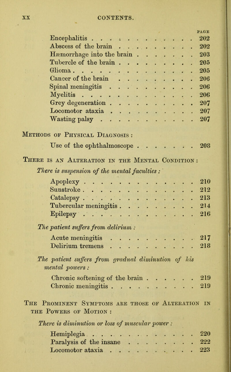 PAGE Encephalitis . . . ; 202 Abscess of the brain 202 Haemorrhage into the brain 203 Tubercle of the brain 205 Glioma 205 Cancer of the brain 206 Spinal meningitis 206 Myelitis 206 Grey degeneration 207 Locomotor ataxia 207 Wasting palsy 207 Methods of Physical Diagnosis : Use of the ophthalmoscope ....... 208 There is an Alteration in the Mental Condition : There is suspension of the mental faculties : Apoplexy 210 Sunstroke 212 Catalepsy 213 Tubercular meningitis 214 Epilepsy 216 The patient suffers from delirium : Acute meningitis 217 Delirium tremens 218 The patient suffers from gradual diminution of his mental powers: Chronic softening of the brain 211) Chronic meningitis 219 The Prominent Symptoms are those of Alteration in the Powers of Motion : There is diminution or loss of muscular power : Hemiplegia 220 Paralysis of the insane 222 Locomotor ataxia 223
