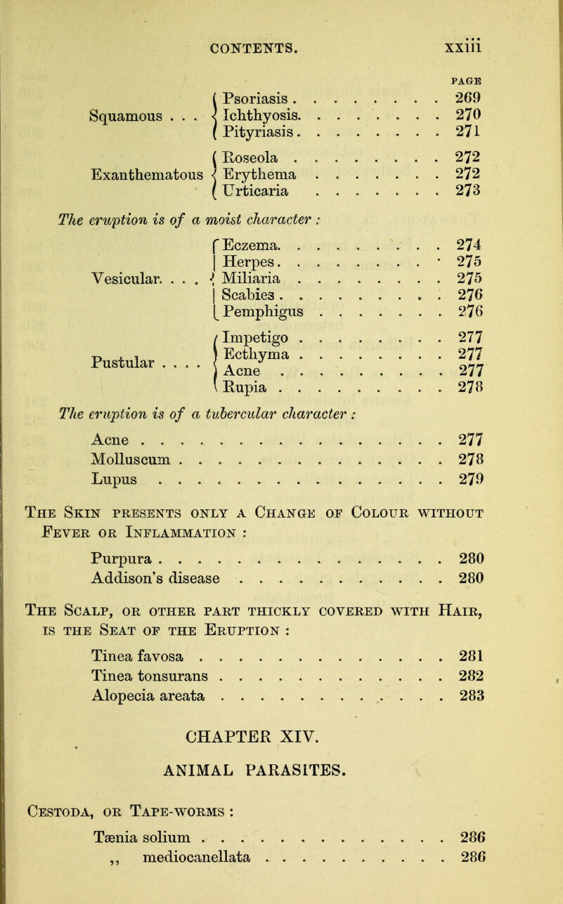 PAGE !Psoriasis 269 Ichthyosis. ....... 270 Pityriasis 271 (Roseola 272 Exanthematous < Erythema 272 (Urticaria 273 The eruption is of a moist character : f Eczema 274 | Herpes. 275 Vesicular. . . . «{ Miliaria 275 | Scabies ......... 276 [Pemphigus . 276 IImpetigo 277 Ecthyma 277 Acne ......... 277 Rupia 278 The eruption is of a tubercular character : Acne 277 Molluscum 278 Lupus 279 The Skin presents only a Change of Colour without Fever, or Inflammation : Purpura 280 Addison's disease . 280 The Scalp, or other part thickly covered with Hair, is the Seat of the Eruption : Tinea favosa 281 Tinea tonsurans 282 Alopecia areata ............ 283 CHAPTER XIV. ANIMAL PARASITES. Cestoda, or Tape-worms : Taenia solium 286 ,, mediocanellata 286