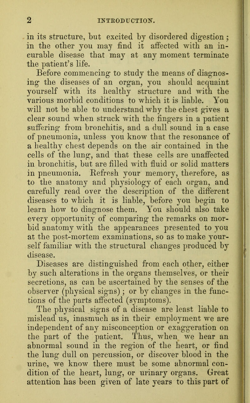 in its structure, but excited by disordered digestion ; in the other you may find it affected with an in- curable disease that may at any moment terminate the patient's life. Before commencing to study the means of diagnos- ing the diseases of an organ, you should acquaint yourself with its healthy structure and with the various morbid conditions to which it is liable. You will not be able to understand why the chest gives a clear sound when struck with the fingers in a patient suffering from bronchitis, and a dull sound in a case of pneumonia, unless you know that the resonance of a healthy chest depends on the air contained in the cells of the lung, and that these cells are unaffected in bronchitis, but are filled with fluid or solid matters in pneumonia. Refresh your memory, therefore, as to the anatomy and physiology of each organ, and carefully read over the description of the different diseases to which it is liable, before you begin to learn how to diagnose them. You should also take every opportunity of comparing the remarks on mor- bid anatomy with the appearances presented to you at the post-mortem examinations, so as to make your- self familiar with the structural changes produced by disease. Diseases are distinguished from each other, either by such alterations in the organs themselves, or their secretions, as can be ascertained by the senses of the observer (physical signs) ; or by changes in the func- tions of the parts affected (symptoms). The physical signs of a disease are least liable to mislead us, inasmuch as in their employment we are independent of any misconception or exaggeration on the part of the patient. Thus, when we hear an abnormal sound in the region of the heart, or find the lung dull on percussion, or discover blood in the urine, we know there must be some abnormal con- dition of the heart, lung, or urinary organs. Great attention has been given of late years to this part of