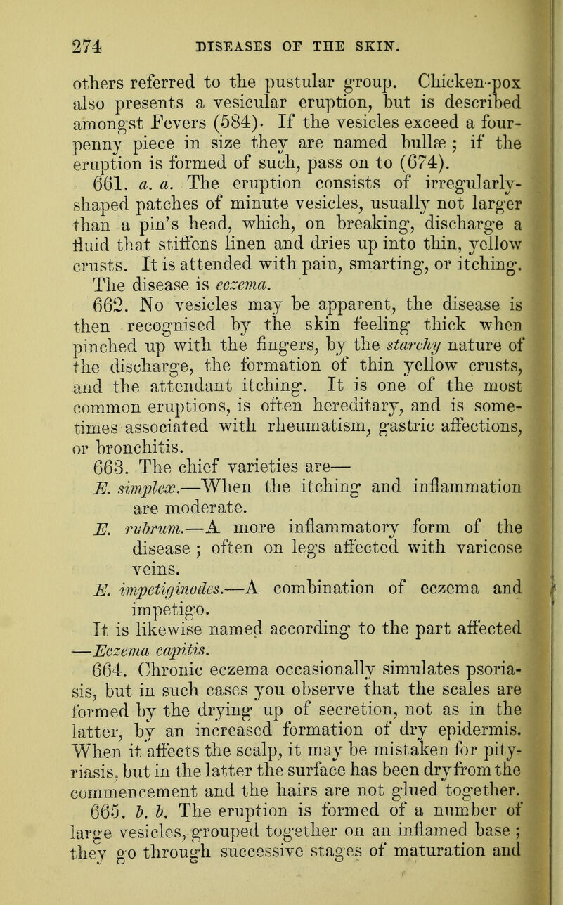 others referred to the pustular group. Chicken-pox also presents a vesicular eruption, but is described amongst Fevers (584). If the vesicles exceed a four- penny piece in size they are named bullae ; if the eruption is formed of such, pass on to (674). 661. a. a. The eruption consists of irregularly- shaped patches of minute vesicles, usually not larger than a pin's head, which, on breaking, dischargee a fluid that stiffens linen and dries up into thin, yellow crusts. It is attended with pain, smarting*, or itching*. The disease is eczema. 662. No vesicles may be apparent, the disease is then recognised by the skin feeling* thick when pinched up with the fingers, by the starchy nature of the discharge, the formation of thin yellow crusts, and the attendant itching*. It is one of the most common eruptions, is often hereditary, and is some- times associated with rheumatism, gastric affections, or bronchitis. 663. The chief varieties are— E. simplex.—When the itching* and inflammation are moderate. jjj. rvbrum.—A more inflammatory form of the disease ; often on legs affected with varicose veins. E. impetiginodes.—A combination of eczema and impetigo. It is likewise named according to the part affected —Eczema capitis. 664. Chronic eczema occasionally simulates psoria- sis, but in such cases you observe that the scales are formed by the drying up of secretion, not as in the latter, by an increased formation of dry epidermis. When it affects the scalp, it may be mistaken for pity- riasis, but in the latter the surface has been dry from the commencement and the hairs are not glued together. 665. 1). 1). The eruption is formed of a number of large vesicles, grouped together on an inflamed base ; they go through successive stages of maturation and