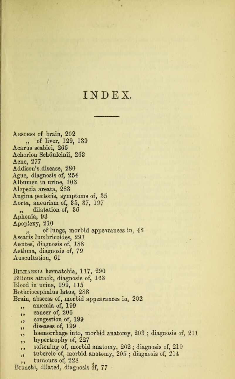 INDEX. Abscess of brain, 202 „ of liver, 129, 139 Acarus scabiei, 265 Achorion Schdnleinii, 263 Acne, 277 Addison's disease, 280 Ague, diagnosis of, 254 Albumen in urine, 103 Alopecia areata, 283 Angina pectoris, symptoms of, 35 Aorta, aneurism of, 35, 37, 197 „ dilatation of, 36 Aphonia, 93 Apoplexy, 210 „ of lungs, morbid appearances in, 43 Ascaris lumbricoides, 291 Ascites* diagnosis of, 188 Asthma, diagnosis of, 79 Auscultation, 61 Bilharzia haematobia, 117, 290 Bilious attack, diagnosis of, 163 Blood in urine, 109, 115 Botliriocephalus latus, 288 Brain., abscess of, morbid appearances in, 202 anaemia of, 199 cancer of, 206 ,, congestion of, 199 ,, diseases of, 199 ,, haemorrhage into, morbid anatomy, 203 ; diagnosis of, 211 ,, hypertrophy of, 227 softening of, morbid anatomy, 202 ; diagnosis of, 219 „ tubercle of, morbid anatomy, 205 ; diaguosis of, 214 ,, tumours of, 228 Bronchi, dilated, diagnosis of, 77