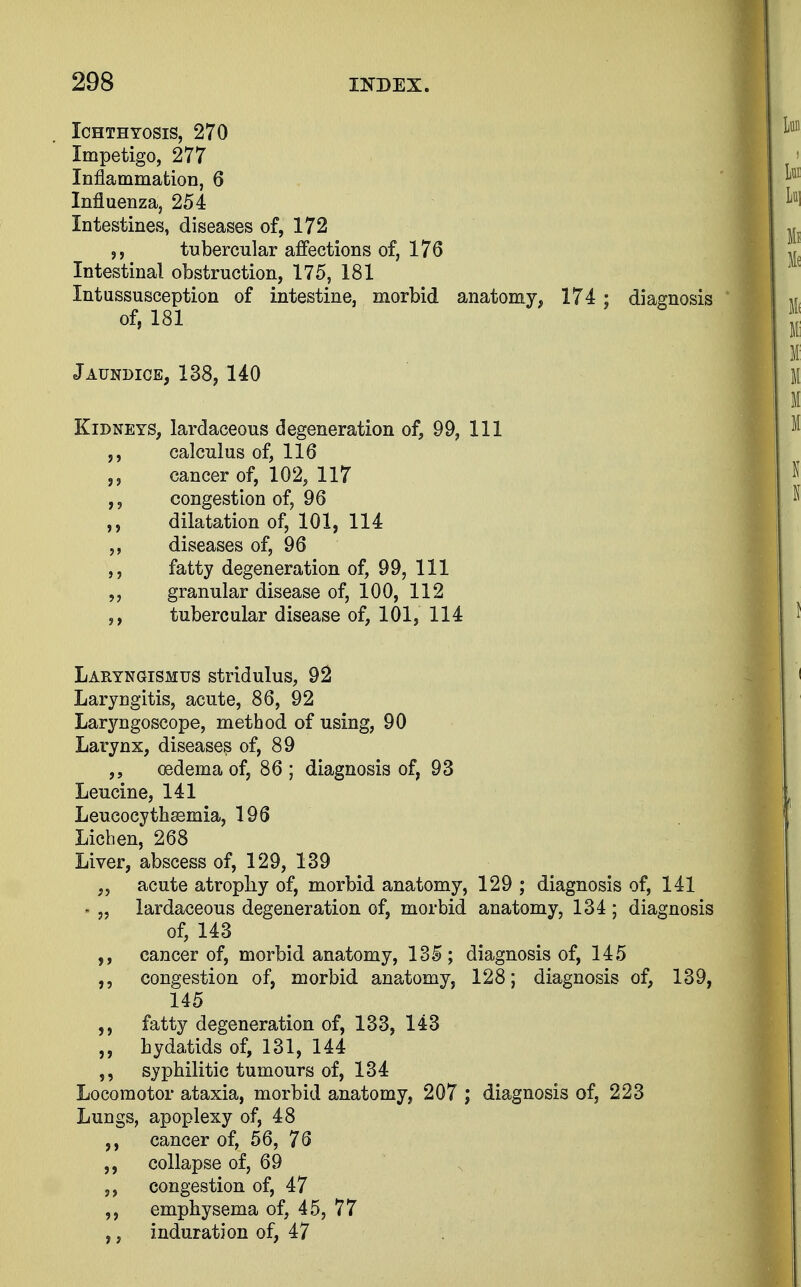Ichthyosis, 270 Impetigo, 277 Inflammation, 6 Influenza, 254 Intestines, diseases of, 172 tubercular affections of, 176 Intestinal obstruction, 175, 181 Intussusception of intestine, morbid anatomy, 174 ; diagnosis of, 181 Jaundice, 138,140 Kidneys, lardaceous degeneration of, 99, 111 calculus of, 116 cancer of, 102, 117 congestion of, 96 dilatation of, 101, 114 ,, diseases of, 96 fatty degeneration of, 99, 111 „ granular disease of, 100, 112 ,, tubercular disease of, 101, 114 Laryngismus stridulus, 92 Laryngitis, acute, 86, 92 Laryngoscope, method of using, 90 Larynx, diseases of, 89 oedema of, 86 ; diagnosis of, 93 Leucine, 141 Leucocythssmia, 196 Lichen, 268 Liver, abscess of, 129, 139 „ acute atrophy of, morbid anatomy, 129 ; diagnosis of, 141 - „ lardaceous degeneration of, morbid anatomy, 134 ; diagnosis of, 143 ,, cancer of, morbid anatomy, 135; diagnosis of, 145 congestion of, morbid anatomy, 128; diagnosis of, 139, 145 fatty degeneration of, 133, 143 „ hydatids of, 131, 144 syphilitic tumours of, 134 Locomotor ataxia, morbid anatomy, 207 ; diagnosis of, 223 Lungs, apoplexy of, 48 cancer of, 56, 76 collapse of, 69 congestion of, 47 emphysema of, 45, 77 ,, induration of, 47