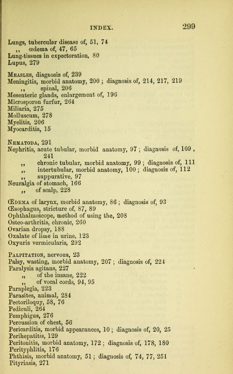 Lungs, tubercular disease of, 51, 74 ,, oedema of, 47, 65 Lung-tissues in expectoration, 80 Lupus, 279 Measles, diagnosis of, 239 Meningitis, morbid anatomy, 200 ; diagnosis of, 214, 217, 219 ,, spinal, 206 Mesenteric glands, enlargement of, 196 Microsporon furfur, 264 Miliaria, 275 Molluscum, 278 Myelitis, 206 Myocarditis, 15 Nematoda, 291 Nephritis, acute tubular, morbid anatomy, 97 ; diagnosis of, 109 , 241 chronic tubular, morbid anatomy, 99 ; diagnosis of, 111 ,, intertubular, morbid anatomy, 100 ; diagnosis of, 112 ,, suppurative, 97 Neuralgia of stomach, 166 of scalp, 228 (Edema of larynx, morbid anatomy, 86 ; diagnosis of, 93 (Esophagus, stricture of, 87, 89 Ophthalmoscope, method of using the, 208 Osteo-arthritis, chronic, 260 Ovarian dropsy, 188 Oxalate of lime in urine, 123 Oxyuris vermicularis, 292 Palpitation, nervous, 23 Palsy, wasting, morbid anatomy, 207 ; diagnosis of, 224 Paralysis agitans, 227 „ of the insane, 222 ,, of vocal cords, 94, 95 Paraplegia, 223 Parasites, animal, 284 Pectoriloquy, 58, 76 Pediculi, 264 Pemphigus, 276 Percussion of chest, 56 Pericarditis, morbid appearances, 10 ; diagnosis of, 20, 25 Perihepatitis, 129 Peritonitis, morbid anatomy, 172 ; diagnosis of, 178, 180 Perityphlitis, 176 Phthisis, morbid anatomy, 51 ; diagnosis of, 74, 77, 251 Pityriasis, 271