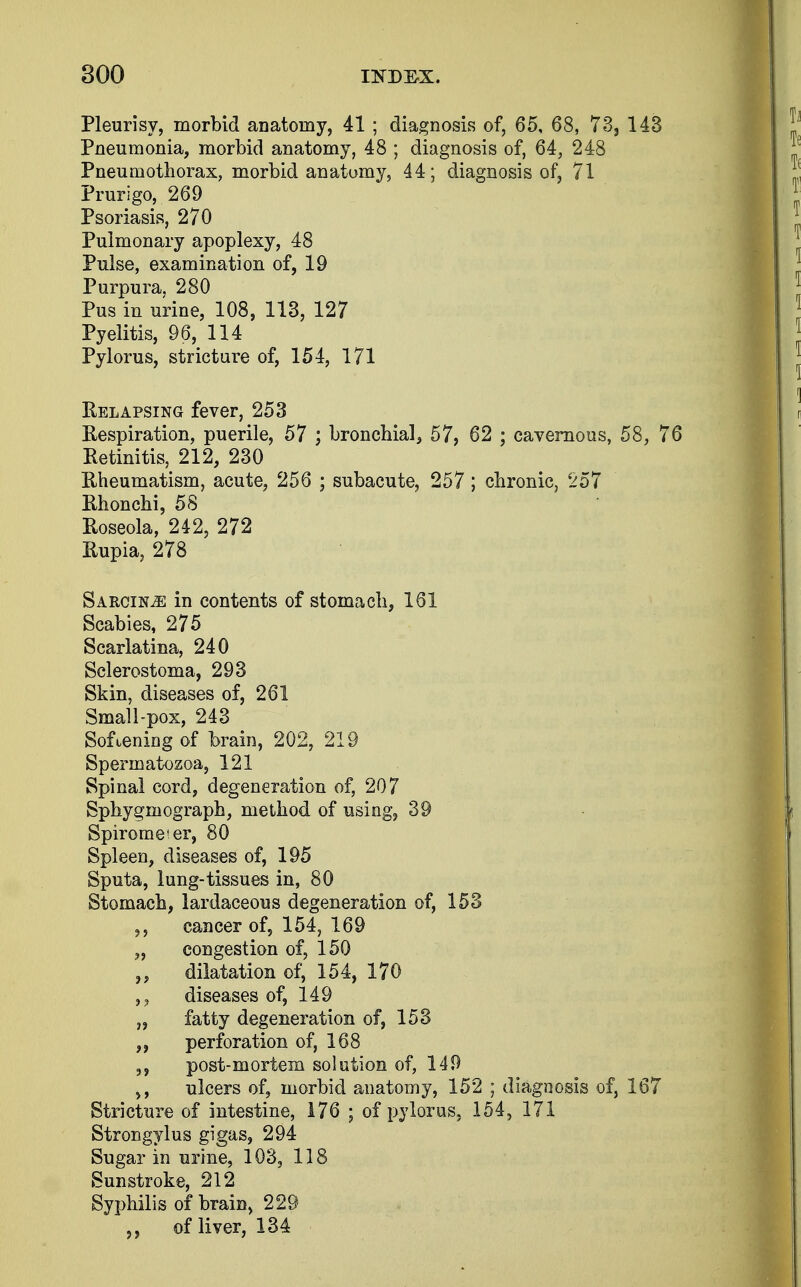 Pleurisy, morbid anatomy, 41 ; diagnosis of, 65, 68, 73, 143 Pneumonia, morbid anatomy, 48 ; diagnosis of, 64, 248 Pneumothorax, morbid anatomy, 44; diagnosis of, 71 Prurigo, 269 Psoriasis, 270 Pulmonary apoplexy, 48 Pulse, examination of, 19 Purpura, 280 Pus in urine, 108, 113, 127 Pyelitis, 96, 114 Pylorus, stricture of, 154, 171 Relapsing fever, 253 Respiration, puerile, 57 ; bronchial, 57, 62 ; cavernous, 58, 76 Retinitis, 212, 230 Rheumatism, acute, 256 ; subacute, 257 ; chronic, 257 Rhonchi, 58 Roseola, 242, 272 Rupia, 278 SarciNjE in contents of stomach, 161 Scabies, 275 Scarlatina, 240 Sclerostoma, 293 Skin, diseases of, 261 Small-pox, 243 Softening of brain, 202, 219 Spermatozoa, 121 Spinal cord, degeneration of, 207 Sphyginograph, method of using, 39 Spirometer, 80 Spleen, diseases of, 195 Sputa, lung-tissues in, 80 Stomach, lardaceous degeneration of, 153 cancer of, 154, 169 „ congestion of, 150 dilatation of, 154, 170 diseases of, 149 „ fatty degeneration of, 153 perforation of, 168 post-mortem solution of, 149 ulcers of, morbid anatomy, 152 ; diagnosis of, 167 Stricture of intestine, 176 ; of pylorus, 154, 171 Strongylus gigas, 294 Sugar in urine, 103, 118 Sunstroke, 212 Syphilis of brain, 229 of liver, 134