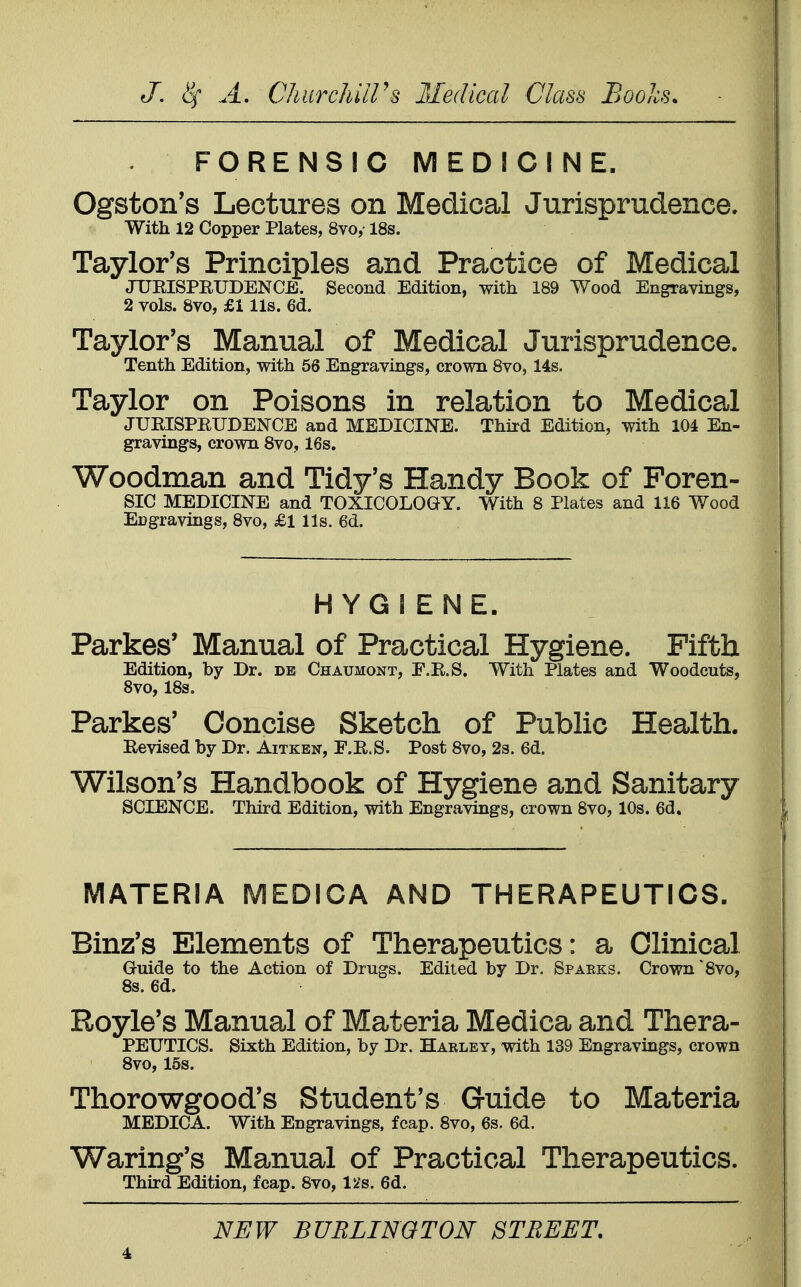 FORENSIC MEDICINE. Ogston's Lectures on Medical Jurisprudence. With 12 Copper Plates, 8vo,- 18s. Taylor's Principles and Practice of Medical JUKISPRUDENCE. Second Edition, with 189 Wood Engravings, 2 vols. 8vo, £1 lis. 6d. Taylor's Manual of Medical Jurisprudence. Tenth Edition, with 56 Engravings, crown 8vo, 14s. Taylor on Poisons in relation to Medical JURISPRUDENCE and MEDICINE. Third Edition, with 104 En- gravings, crown 8vo, 16s. Woodman and Tidy's Handy Book of Foren- sic MEDICINE and TOXICOLOGY. With 8 Plates and 116 Wood Ecgravings, 8vo, £1 lis. 6d. HYGIENE. Parkes* Manual of Practical Hygiene. Fifth Edition, by Dr. de Chaumont, F.R.S. With Plates and Woodcuts, 8vo, 18s. Parkes' Concise Sketch of Public Health. Revised by Dr. Aitken, F.R.S. Post 8vo, 2s. 6d. Wilson's Handbook of Hygiene and Sanitary SCIENCE. Third Edition, with Engravings, crown 8vo, 10s. 6d. MATERIA MEDICA AND THERAPEUTICS. Binz's Elements of Therapeutics: a Clinical Guide to the Action of Drugs. Edited by Dr. Sparks. Crown 8vo, 8s. 6d. Royle's Manual of Materia Medica and Thera- PEUTICS. Sixth Edition, by Dr. Harley, with 139 Engravings, crown 8vo, 15s. Thorowgood's Student's Guide to Materia MEDICA. With Engravings, fcap. 8vo, 6s. 6d. Waring's Manual of Practical Therapeutics. Third Edition, fcap. 8vo, 12s. 6d. NEW BURLINGTON STREET.