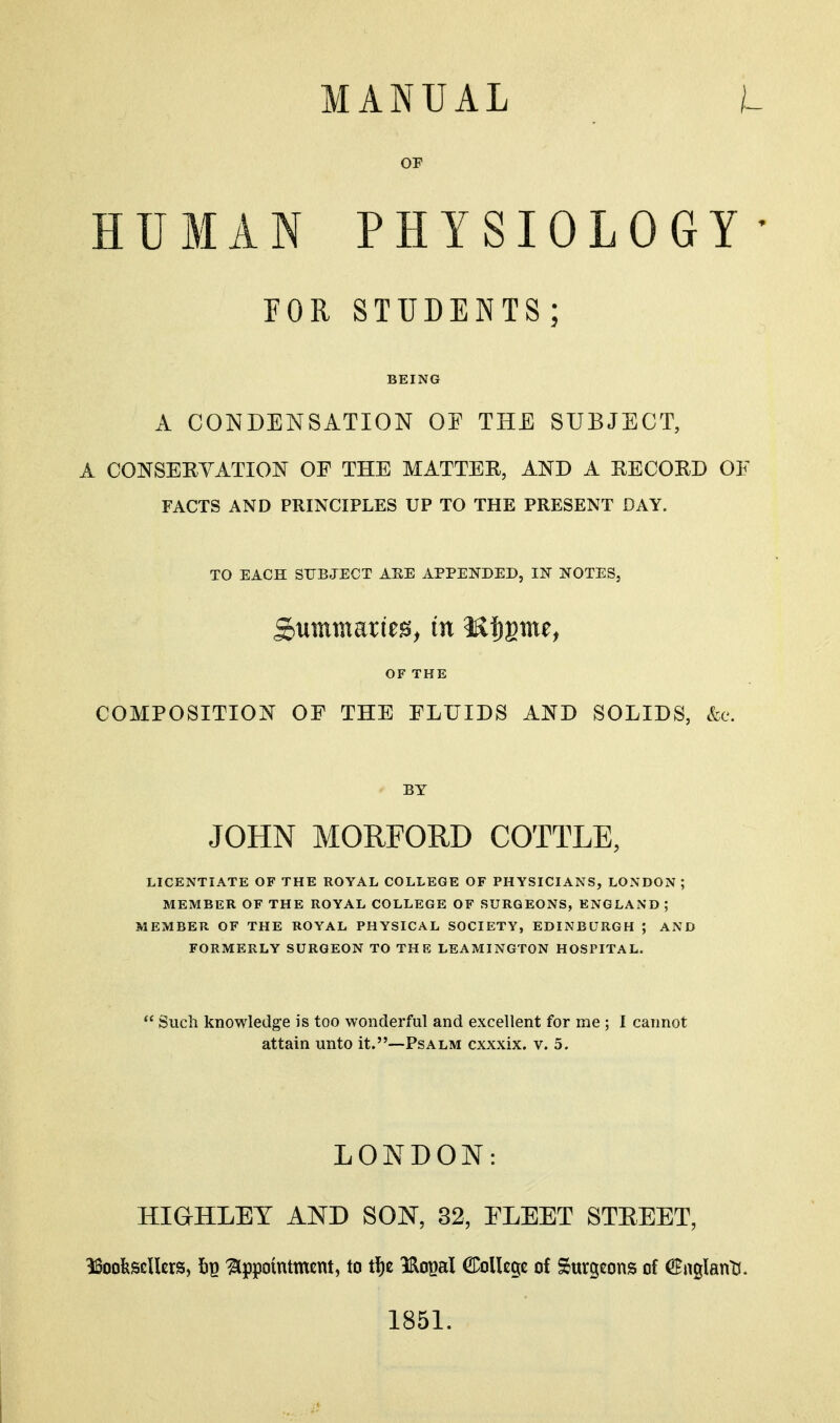 OP HUMAN PHYSIOLOGY ' FOR STUDENTS; BEING A CONDENSATION OF THE SUBJECT, A CONSERYATION OF THE MATTER, AND A RECORD OF FACTS AND PRINCIPLES UP TO THE PRESENT DAY. TO EACH SUBJECT ARE APPENDED, IN NOTES, Summaries, in 3S|)gme, OF THE COMPOSITION OF THE FLUIDS AND SOLIDS, &e. BY JOHN MORFORD COTTLE, LICENTIATE OF THE ROYAL COLLEGE OF PHYSICIANS, LONDON ; MEMBER OF THE ROYAL COLLEGE OF SURGEONS, ENGLAND; MEMBER OF THE ROYAL PHYSICAL SOCIETY, EDINBURGH ; AND FORMERLY SURGEON TO THE LEAMINGTON HOSPITAL.  Such knowledge is too wonderful and excellent for me ; I cannot attain unto it.—Psalm cxxxix. v. 5. LONDON: HiaHLEY AND SON, 82, FLEET STEEET, ^oofescUcrs, Iip Appointment, to t!)e IRo^al CDoUegc of Surgeons of €nglant(. 1851.