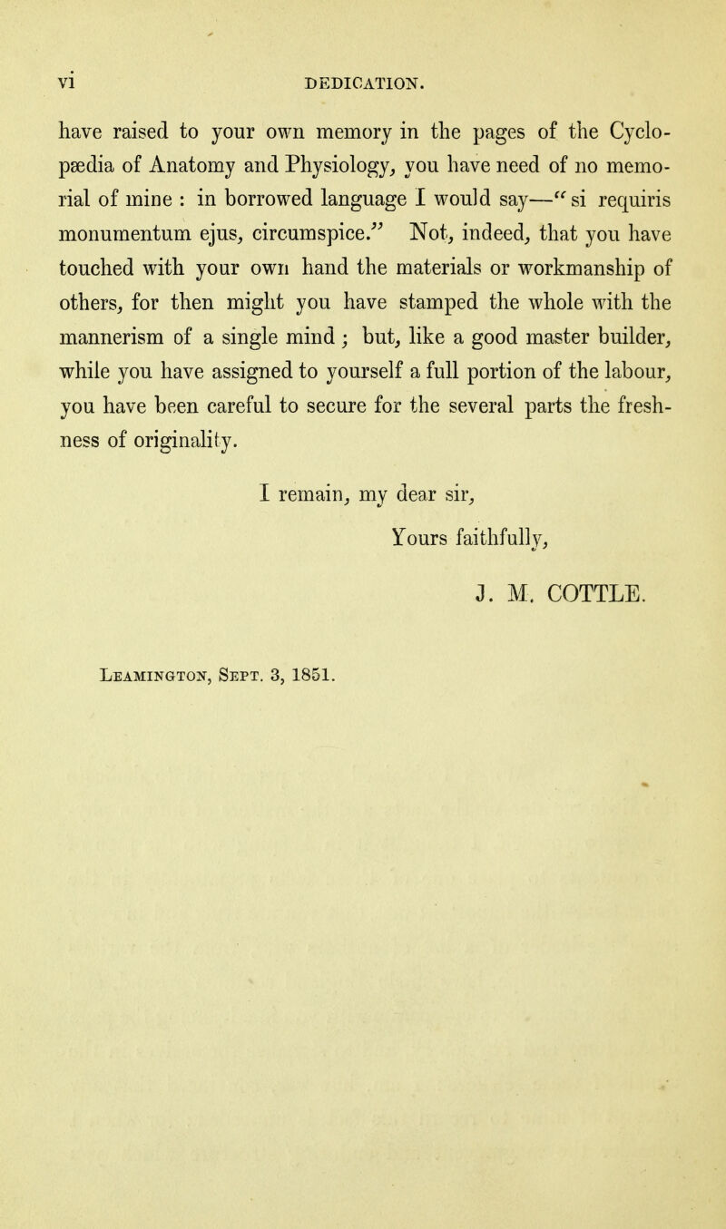 have raised to your own memory in the pages of the Cyclo- paedia of Anatomy and Physiology^ you have need of no memo- rial of mine : in borrowed language I would say—^^si requiris monumentum ejus^ circumspice.''^ Not, indeed, that you have touched with your own hand the materials or workmanship of others, for then might you have stamped the whole with the mannerism of a single mind; but, like a good master builder, while you have assigned to yourself a full portion of the labour, you have been careful to secure for the several parts the fresh- ness of originality. I remain, my dear sir, Yours faithfully, J. M. COTTLE. Leamikgton, Sept. 3, 1851.
