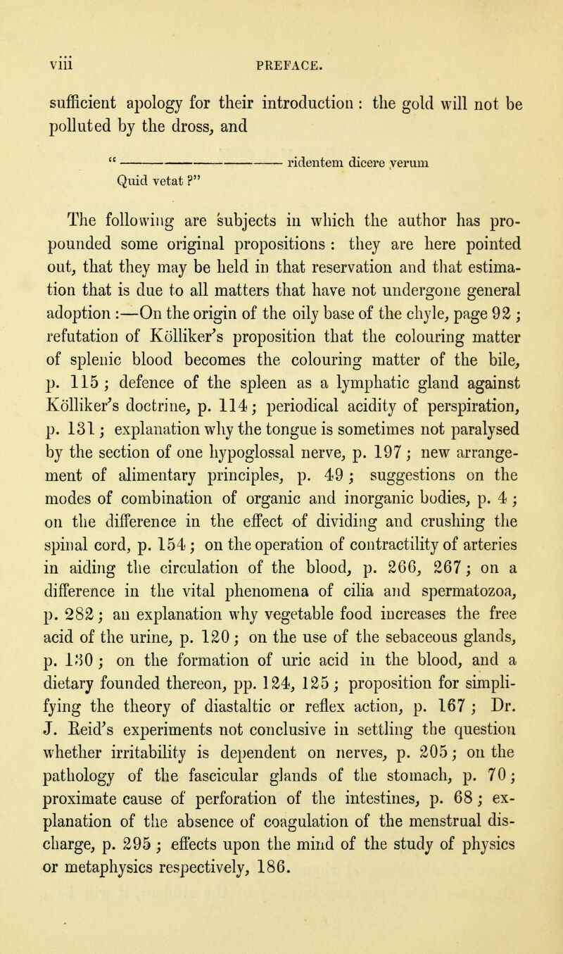 sufficient apology for their introduction : the gold will not be polluted by the dross^ and  . ridentem dicere verum Quid vetat ? The following are subjects in which the author has pro- pounded some original propositions : they are here pointed out^ that they may be held in that reservation and that estima- tion that is due to all matters that have not undergone general adoption :—On the origin of the oily base of the chyle^ page 92 ; refutation of Kolliker^s proposition that the colouring matter of splenic blood becomes the colouring matter of the bile^ p. 115 ; defence of the spleen as a lymphatic gland against Kolliker^s doctrine^ p. 114; periodical acidity of perspiration, p. 131; explanation why the tongue is sometimes not paralysed by the section of one hypoglossal nerve, p. 197 ; new arrange- ment of alimentary principles, p. 49; suggestions on the modes of combination of organic and inorganic bodies, p. 4 ; on the difference in the effect of dividing and crushing the spinal cord, p. 154 ; on the operation of contractility of arteries in aiding the circulation of the blood, p. 266, 267; on a difference in the vital phenomena of cilia and spermatozoa, p. 282; an explanation why vegetable food increases the free acid of the urine, p. 120; on the use of the sebaceous glands, p. l^^O ; on the formation of uric acid in the blood, and a dietary founded thereon, pp. 124, 125; proposition for simpli- fying the theory of diastaltic or reflex action, p. 167 ; Dr. J. Eeid^s experiments not conclusive in settling the question whether irritability is dependent on nerves, p. 205; on the pathology of the fascicular glands of the stomach, p. 70; proximate cause of perforation of the intestines, p. 68; ex- planation of the absence of coagulation of the menstrual dis- charge, p. 295 ; effects upon the mind of the study of physics or metaphysics respectively, 186.