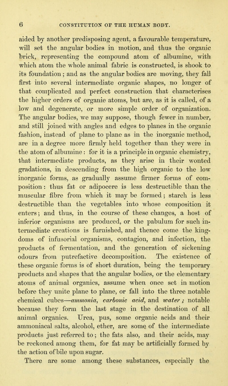 aided by anotlier predisposing agent, a favourable temperature, will set the angular bodies in motion, and thus tbe organic brick, representing the compound atom of albumine, with which atom the whole animal fabric is constructed, is shook to its foundation;: and as the angular bodies are moving, they fall first into several intermediate organic shapes, no longer of that complicated and perfect construction that characterises the higher orders of organic atoms, but are, as it is called, of a low and degenerate, or more simple order of organization. The angular bodies, we may suppose, though fewer in number, and still joined with angles and edges to planes in the organic fashion, instead of plane to plane as in the inorganic method, are in a degree more firmly held together than they were in the atom of albumine : for it is a principle in organic chemistry, that intermediate products, as they arise in their wonted gradations, in descending from the high organic to the low inorganic forms, as gradually assume firmer forms of com- position : thus fat or adipocere is less destructible than the muscular fibre from which it may be formed; starch is less destructible than the vegetables into whose composition it enters; and thus, in the course of these changes, a host of inferior organisms are produced, or the pabulum for such in- termediate creations is furnished, and thence come the king- doms of infusorial organisms, contagion, and infection, the products of fermentation, and the generation of sickening odours from putrefactive decomposition. The existence of these organic forms is of short duration, being the temporary products and shapes that the angular bodies, or the elementary atoms of animal organics, assume when once set in motion before they unite plane to plane, or fall into the three notable chemical cubes—ammonia, carbonic acid, and water ; notable because they form the last stage in the destination of all animal organics. Urea, pus, some organic acids and their ammoniacal salts, alcohol, ether, are some of the intermediate products just referred to; the fats also, and their acids, may be reckoned among them, for fat may be artificially formed by the action of bile upon sugar. There are some among these substances, especially the