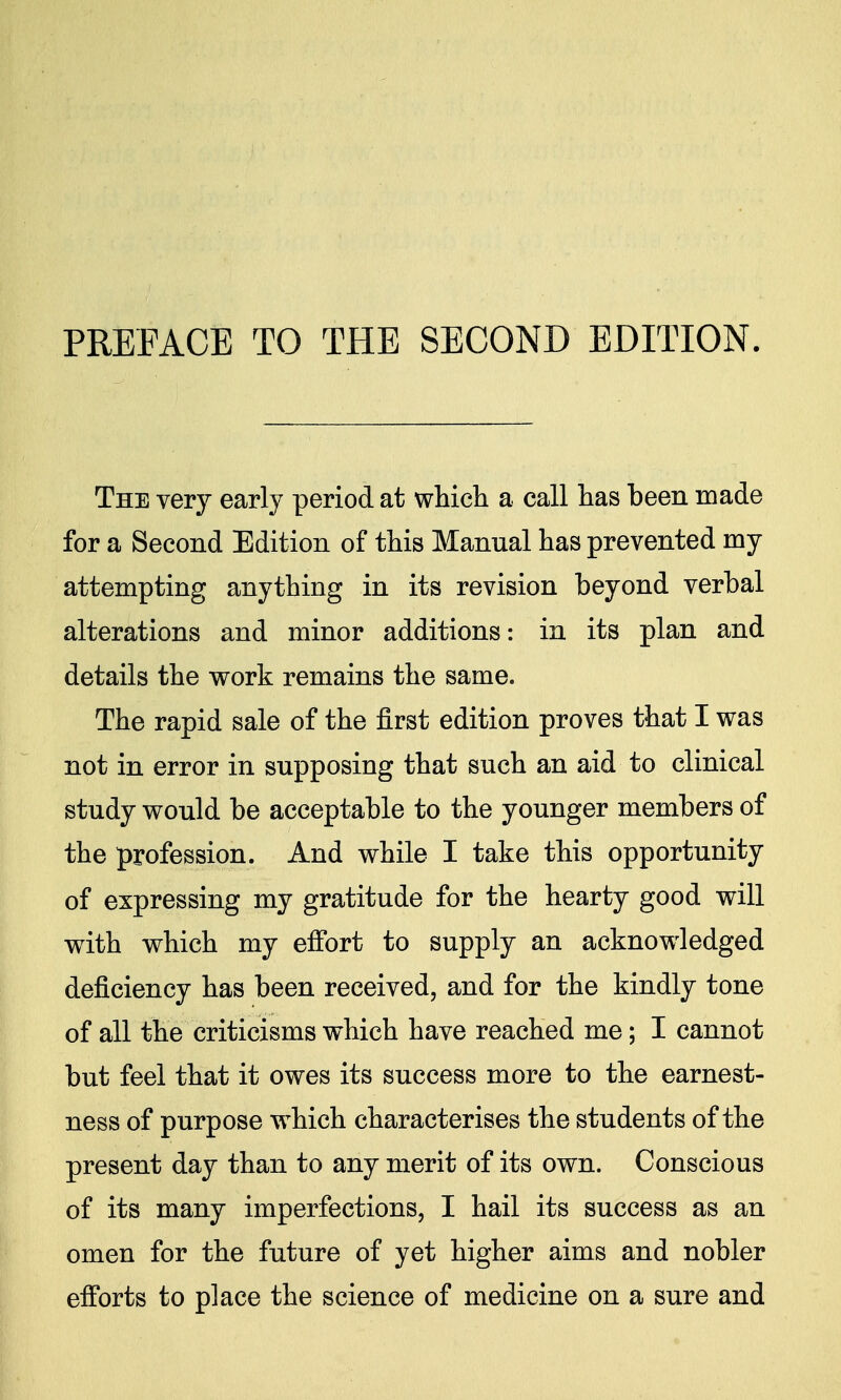 The very early period at which a call has been made for a Second Edition of this Manual has prevented my attempting anything in its revision beyond verbal alterations and minor additions: in its plan and details the work remains the same. The rapid sale of the first edition proves that I was not in error in supposing that such an aid to clinical study would be acceptable to the younger members of the profession. And while I take this opportunity of expressing my gratitude for the hearty good will with which my effort to supply an acknowledged deficiency has been received, and for the kindly tone of all the criticisms which have reached me; I cannot but feel that it owes its success more to the earnest- ness of purpose which characterises the students of the present day than to any merit of its own. Conscious of its many imperfections, I hail its success as an omen for the future of yet higher aims and nobler efforts to place the science of medicine on a sure and