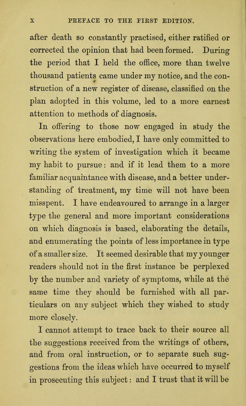 after death so constantly practised, either ratified or corrected the opinion that had been formed. During the period that I held the office, more than twelve thousand patients came under my notice, and the con- struction of a new register of disease, classified on the plan adopted in this volume, led to a more earnest attention to methods of diagnosis. In offering to those now engaged in study the observations here embodied, I have only committed to writing the system of investigation which it became my habit to pursue: and if it lead them to a more familiar acquaintance with disease, and a better under- standing of treatment, my time will not have been misspent. I have endeavoured to arrange in a larger type the general and more important considerations on which diagnosis is based, elaborating the details, and enumerating the points of less importance in type of a smaller size. It seemed desirable that my younger readers should not in the first instance be perplexed by the number and variety of symptoms, while at the same time they should be furnished with all par- ticulars on any subject which they wished to study more closely. I cannot attempt to trace back to their source all the suggestions received from the writings of others, and from oral instruction, or to separate such sug- gestions from the ideas which have occurred to myself in prosecuting this subject: and I trust that it will be