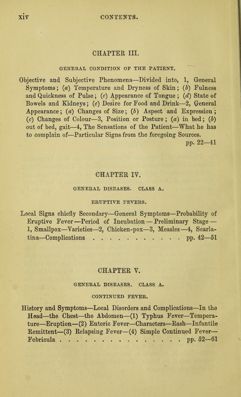 CHAPTER III. GENERAL CONDITION OF THE PATIENT. Objective and Subjective Phenomena—Divided into, 1, General Symptoms; (a) Temperature and Dryness of Skin; (b) Fulness and Quickness of Pulse; (c) Appearance of Tongue ; (d) State of Bowels and Kidneys; (e) Desire for Food and Drink—2, Greneral Appearance; (a) Changes of Size; (b) Aspect and Expression ; (c) Changes of Colour—3, Position or Posture; (a) in bed; (b) out of bed, gait—4, The Sensations of the Patient—What he has to complain of—Particular Signs from the foregoing Sources. pp. 22—41 CHAPTER IV. GENERAL DISEASES. CLASS A. ERUPTIVE FEVERS. Local Signs chiefly Secondary—Greneral Symptoms—Probability of Eruptive Fever —Period of Incubation — Preliminary Stage — 1, Smallpox—Varieties—2, Chicken-pox—3, Measles—4, Scarla- tina—Complications ........... pp. 42—51 CHAPTER V. GENERAL DISEASES. CLASS A. CONTINUED FEVER. History and Symptoms—Local Disorders and Complications—In the Head—the Chest—the Abdomen—(1) Typhus Fever—Tempera- ture—Eruption—(2) Enteric Fever—Characters—Rash—Infantile Remittent—(3) Relapsing Fever—(4) Simple Continued Fever— Febricula pp. 52—61